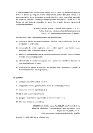 O governo da República romana estava dividido em três corpos tão bem equilibrados em
   termos de direitos que ninguém, mesmo sendo romano, poderia dizer, com certeza, se o
   governo era aristocrático, democrático ou monárquico. Com efeito, a quem fixar a atenção
   no poder dos cônsules a constituição romana parecerá monárquica; a quem fixá-la no
   Senado ela mais parecerá aristocrática e a quem fixar no poder do povo ela parecerá
   claramente democrática.

                              POLÍBIOS. Historia. Brasília: Ed. da UnB, 1985. Livro VI, 11. p. 333.
                                    Políbios descreve a estrutura política da República romana
                                      (509-27 a. C.), idealizando o equilíbrio entre os poderes.

   Não obstante, a prática política republicana caracterizou-se pela:

   a) organização de uma burocracia nomeada a partir de critérios censitários, isto é, de
      acordo com os rendimentos.

   b) manutenção do caráter oligárquico com a ordem eqüestre dos homens novos
      assumindo cargos na administração e no exército.

   c) adoção da medida democrática de concessão da cidadania romana a todos os homens
      livres das províncias conquistadas.

   d) administração de caráter monárquico com o poder das assembléias baseado no
      controle do exército e da plebe.

   e) preservação do caráter aristocrático dos patrícios que controlaram o Senado, a
      Assembléia centuriata e as magistraturas.



12 - (UFG GO)

   I.   Só a Igreja romana foi fundada por Deus.

   II. Só o pontífice romano, portanto, tem o direito de ser chamado universal.

   III. Só ele pode nomear e depor bispos. [...]

   VIII. Só ele pode usar a insígnia imperial.

   IX. O papa é o único homem a quem todos os príncipes beijam os pés.

   XII. É-lhe lícito destituir os imperadores.

                            GREGÓRIO VII, Dictatus papae. Apud SOUZA, José Antonio C. R. de;
                           BARBOSA, João Morais. O reino de Deus e o reino dos homens. Porto
                                                             Alegre: Edipucrs, 1997. p. 47-48.
                                      O documento expressa a concepção do poder papal de

   Gregório VII (1073-1085) que se relaciona com:
 