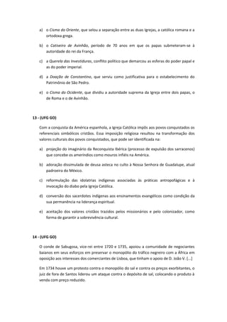 a) o Cisma do Oriente, que selou a separação entre as duas Igrejas, a católica romana e a
      ortodoxa grega.

   b) o Cativeiro de Avinhão, período de 70 anos em que os papas submeteram-se à
      autoridade do rei da França.

   c) a Querela das Investiduras, conflito político que demarcou as esferas do poder papal e
      as do poder imperial.

   d) a Doação de Constantino, que serviu como justificativa para o estabelecimento do
      Patrimônio de São Pedro.

   e) o Cisma do Ocidente, que dividiu a autoridade suprema da Igreja entre dois papas, o
      de Roma e o de Avinhão.



13 - (UFG GO)

   Com a conquista da América espanhola, a Igreja Católica impôs aos povos conquistados os
   referenciais simbólicos cristãos. Essa imposição religiosa resultou na transformação dos
   valores culturais dos povos conquistados, que pode ser identificada na:

   a) projeção do imaginário da Reconquista Ibérica (processo de expulsão dos sarracenos)
      que concebe os ameríndios como mouros infiéis na América.

   b) adoração dissimulada de deusa asteca no culto à Nossa Senhora de Guadalupe, atual
      padroeira do México.

   c) reformulação das idolatrias indígenas associadas às práticas antropofágicas e à
      invocação do diabo pela Igreja Católica.

   d) conversão dos sacerdotes indígenas aos ensinamentos evangélicos como condição da
      sua permanência na liderança espiritual.

   e) aceitação dos valores cristãos trazidos pelos missionários e pelo colonizador, como
      forma de garantir a sobrevivência cultural.



14 - (UFG GO)

   O conde de Sabugosa, vice-rei entre 1720 e 1735, apoiou a comunidade de negociantes
   baianos em seus esforços em preservar o monopólio do tráfico negreiro com a África em
   oposição aos interesses dos comerciantes de Lisboa, que tinham o apoio de D. João V. [...]

   Em 1734 houve um protesto contra o monopólio do sal e contra os preços exorbitantes, o
   juiz de fora de Santos liderou um ataque contra o depósito de sal, colocando o produto à
   venda com preço reduzido.
 