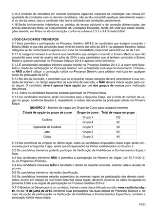 4.15 A omissão do candidato em solicitar condições especiais implicará na realização das provas em
igualdade de condições com os demais candidatos, não sendo concedido qualquer atendimento especi-
al no dia da prova, caso o candidato não tenha solicitado tais condições previamente.
4.16 Serão liminarmente indeferidos os pedidos de tempo adicional e de correção diferenciadas das
provas discursivas feitos via Requerimento de Condições Especiais, tendo em vista que essas solicita-
ções deverão ser feitas no ato da inscrição, conforme subitens 3.3.1 e 3.4.3 deste Edital.
5 DOS CANDIDATOS TREINEIROS
5.1 Será permitida a participação no Processo Seletivo 2014-2 de candidatos que estejam cursando o
Ensino Médio e que não concluirão esse nível de ensino até julho de 2014, na categoria treineiro. Nessa
categoria serão contemplados apenas os cursos da modalidade presencial, excluindo-se os da EaD.
5.1.1 A categoria treineiro é exclusiva aos candidatos que estejam cursando o Ensino Médio e que não
concluirão esse nível de ensino até julho de 2014 e aos candidatos que já tenham concluído o Ensino
Médio e queiram participar do Processo Seletivo 2014-2 apenas como treineiros.
5.1.2 É considerado candidato treineiro aquele inscrito no Processo Seletivo 2014-2, a quem será facul-
tado o direito de participação no Processo Seletivo com a finalidade exclusiva de treinamento. O treinei-
ro NÃO poderá utilizar a pontuação obtida no Processo Seletivo para pleitear matrícula em qualquer
curso de graduação da UFG.
5.1.3 No ato da inscrição, o candidato que se enquadrar nessa categoria deverá caracterizar a sua con-
dição de treineiro, no campo específico de sua ficha de inscrição, e NÃO deverá indicar opção para cur-
so algum. O candidato deverá apenas fazer opção por um dos grupos de cursos para realização
das provas.
5.1.4 Todos os candidatos treineiros poderão participar da Primeira Etapa.
5.1.5 Os candidatos treineiros serão convocados para a Segunda Etapa, até o limite do número de va-
gas do grupo, conforme Quadro 2, respeitando a ordem decrescente da pontuação obtida na Primeira
Etapa.
QUADRO 2 – Número de vagas por Grupo de Curso para categoria treineiro
Cidade de opção do grupo de curso Grupo de curso Total de vagas no grupo
Goiânia
Grupo 1 122
Grupo 4 32
Aparecida de Goiânia Grupo 1 30
Jataí Grupo 2 50
Goiás Grupo 3 40
5.1.6 Na ocorrência de empate no último lugar, todos os candidatos empatados nesse lugar serão con-
vocados para a Segunda Etapa, ainda que ultrapassados os limites estabelecidos no Quadro 2.
5.2 Os candidatos treineiros poderão participar da Verificação de Habilidades e Conhecimentos Especí-
ficos.
5.3 Aos candidatos treineiros NÃO é permitida a participação na Reserva de Vagas (Lei 12.711/2012)
ou no Programa UFGInclui.
5.4 Aos candidatos treineiros NÃO é facultado o direito de impetrar recursos, solicitar vista e revisão de
provas.
5.5 Os candidatos treineiros não terão classificação.
5.6 Os candidatos treineiros estarão submetidos às mesmas regras de participação dos demais candi-
datos, exceto em relação às que foram descritas nesta seção, devendo observar as datas divulgadas no
presente Edital e as regras de participação no Processo Seletivo 2014-2.
5.7 O Boletim de Desempenho do candidato treineiro será disponibilizado no sítio www.vestibular.ufg.-
br, no dia 11 de julho de 2014, contendo suas pontuações nas duas etapas do Processo Seletivo e, no
caso de opção de participação na Verificação de Habilidades e Conhecimentos Específicos, também a
pontuação obtida nessa etapa.
10/33
 