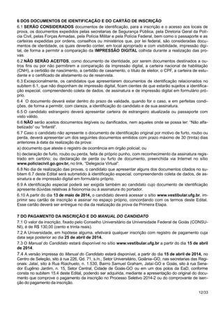 6 DOS DOCUMENTOS DE IDENTIFICAÇÃO E DO CARTÃO DE INSCRIÇÃO
6.1 SERÃO CONSIDERADOS documentos de identificação, para a inscrição e o acesso aos locais de
prova, os documentos expedidos pelas secretarias de Segurança Pública, pela Diretoria Geral da Polí-
cia Civil, pelas Forças Armadas, pela Polícia Militar e pela Polícia Federal, bem como o passaporte e as
carteiras expedidas por ordens, conselhos ou ministérios que, por lei federal, são consideradas docu-
mentos de identidade, os quais deverão conter, em local apropriado e com visibilidade, impressão digi-
tal, de forma a permitir a comparação da IMPRESSÃO DIGITAL colhida durante a realização das pro-
vas.
6.2 NÃO SERÃO ACEITOS, como documento de identidade, por serem documentos destinados a ou-
tros fins ou por não permitirem a comparação da impressão digital, a carteira nacional de habilitação
(CNH), a certidão de nascimento, a certidão de casamento, o título de eleitor, o CPF, a carteira de estu-
dante e o certificado de alistamento ou de reservista.
6.3 Excepcionalmente, os candidatos que apresentarem documentos de identificação relacionados no
subitem 6.1, que não disponham de impressão digital, ficam cientes de que estarão sujeitos a identifica-
ção especial, compreendendo coleta de dados, de assinatura e de impressão digital em formulário pró-
prio.
6.4 O documento deverá estar dentro do prazo de validade, quando for o caso, e em perfeitas condi-
ções, de forma a permitir, com clareza, a identificação do candidato e de sua assinatura.
6.5 O candidato estrangeiro deverá apresentar carteira de estrangeiro atualizada ou passaporte com
visto válido.
6.6 NÃO serão aceitos documentos ilegíveis ou danificados, nem aqueles onde se possa ler: “Não alfa-
betizado” ou “Infantil”.
6.7 Caso o candidato não apresente o documento de identificação original por motivo de furto, roubo ou
perda, deverá apresentar um dos seguintes documentos emitidos com prazo máximo de 30 (trinta) dias
anteriores à data da realização da prova:
a) documento que ateste o registro de ocorrência em órgão policial; ou
b) declaração de furto, roubo ou perda, feita de próprio punho, com reconhecimento da assinatura regis-
trado em cartório; ou declaração de perda ou furto de documento, preenchida via Internet no sítio
www.policiacivil.go.gov.br, no link, “Delegacia Virtual”.
6.8 No dia de realização das provas, o candidato que apresentar alguns dos documentos citados no su-
bitem 6.7 deste Edital será submetido à identificação especial, compreendendo coleta de dados, de as-
sinatura e de impressão digital em formulário próprio.
6.9 A identificação especial poderá ser exigida também ao candidato cujo documento de identificação
apresente dúvidas relativas à fisionomia ou à assinatura do portador.
6.10 A partir do dia 13 de maio de 2014, o candidato deverá acessar o sítio www.vestibular.ufg.br, im-
primir seu cartão de inscrição e assinar no espaço próprio, concordando com os termos deste Edital.
Esse cartão deverá ser entregue no dia da realização da prova da Primeira Etapa.
7 DO PAGAMENTO DA INSCRIÇÃO E DO MANUAL DO CANDIDATO
7.1 O valor da inscrição, fixado pelo Conselho Universitário da Universidade Federal de Goiás (CONSU-
NI), é de R$ 130,00 (cento e trinta reais).
7.2 A Universidade, em hipótese alguma, efetivará qualquer inscrição com registro de pagamento cuja
data seja posterior ao dia 25 de abril de 2014.
7.3 O Manual do Candidato estará disponível no sítio www.vestibular.ufg.br a partir do dia 15 de abril
de 2014.
7.4 A versão impressa do Manual do Candidato estará disponível, a partir do dia 15 de abril de 2014, no
Centro de Seleção, sito à rua 226, Qd. 71, s./n., Setor Universitário, Goiânia–GO, nas secretarias das Regi-
onais: Jataí, sito à Rua Riachuelo, n. 1.530, Bairro Samuel Graham, Jataí-GO e Goiás, sito à rua Sena-
dor Eugênio Jardim, n. 15, Setor Central, Cidade de Goiás-GO ou em um dos polos da EaD, conforme
consta no subitem 15.4 deste Edital, podendo ser adquirida, mediante a apresentação do original do docu-
mento que comprove o pagamento da inscrição no Processo Seletivo 2014-2 ou do comprovante de isen-
ção do pagamento da inscrição.
12/33
 