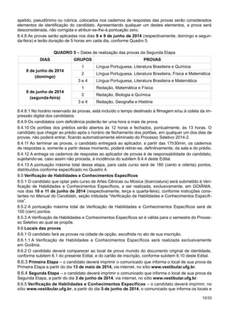apelido, pseudônimo ou rubrica, colocados nos cadernos de respostas das provas serão considerados
elementos de identificação do candidato. Apresentando qualquer um destes elementos, a prova será
desconsiderada, não corrigida e atribuir-se-lhe-á pontuação zero.
8.4.8 As provas serão aplicadas nos dias 8 e 9 de junho de 2014 (respectivamente, domingo e segun-
da-feira) e terão duração de 5 horas em cada dia, conforme Quadro 5.
QUADRO 5 – Datas de realização das provas da Segunda Etapa
DIAS GRUPOS PROVAS
8 de junho de 2014
(domingo)
1 Língua Portuguesa, Literatura Brasileira e Química
2 Língua Portuguesa, Literatura Brasileira, Física e Matemática
3 e 4 Língua Portuguesa, Literatura Brasileira e Matemática
9 de junho de 2014
(segunda-feira)
1 Redação, Matemática e Física
2 Redação, Biologia e Química
3 e 4 Redação, Geografia e História
8.4.8.1 No horário reservado às provas, está incluído o tempo destinado à filmagem e/ou à coleta da im-
pressão digital dos candidatos.
8.4.9 Os candidatos com deficiência poderão ter uma hora a mais de prova.
8.4.10 Os portões dos prédios serão abertos às 12 horas e fechados, pontualmente, às 13 horas. O
candidato que chegar ao prédio após o horário de fechamento dos portões, em qualquer um dos dias de
provas, não poderá entrar, ficando automaticamente eliminado do Processo Seletivo 2014-2.
8.4.11 Ao terminar as provas, o candidato entregará ao aplicador, a partir das 17h30min, os cadernos
de respostas e, somente a partir desse momento, poderá retirar-se, definitivamente, da sala e do prédio.
8.4.12 A entrega os cadernos de respostas ao aplicador de provas é de responsabilidade do candidato,
sujeitando-se, caso assim não proceda, à incidência do subitem 8.4.4 deste Edital.
8.4.13 A pontuação máxima total dessa etapa, para cada curso será de 180 (cento e oitenta) pontos,
distribuídos conforme especificado no Quadro 4.
8.5 Verificação de Habilidades e Conhecimentos Específicos
8.5.1 O candidato que optar pelo curso de Artes Cênicas ou Música (licenciatura) será submetido à Veri-
ficação de Habilidades e Conhecimentos Específicos, a ser realizada, exclusivamente, em GOIÂNIA,
nos dias 10 e 11 de junho de 2014 (respectivamente, terça e quarta-feira), conforme instruções cons-
tantes no Manual do Candidato, seção intitulada “Verificação de Habilidades e Conhecimentos Específi-
cos”.
8.5.2 A pontuação máxima total da Verificação de Habilidades e Conhecimentos Específicos será de
100 (cem) pontos.
8.5.3 A Verificação de Habilidades e Conhecimentos Específicos só é válida para o semestre do Proces-
so Seletivo ao qual se propõe.
8.6 Locais das provas
8.6.1 O candidato fará as provas na cidade de opção, escolhida no ato de sua inscrição.
8.6.1.1 A Verificação de Habilidades e Conhecimentos Específicos será realizada exclusivamente
em Goiânia.
8.6.2 O candidato deverá comparecer ao local de prova munido do documento original de identidade,
conforme subitem 6.1 do presente Edital, e do cartão de inscrição, conforme subitem 6.10 deste Edital.
8.6.3 Primeira Etapa – o candidato deverá imprimir o comunicado que informa o local de sua prova da
Primeira Etapa a partir do dia 13 de maio de 2014, via internet, no sítio www.vestibular.ufg.br.
8.6.4 Segunda Etapa – o candidato deverá imprimir o comunicado que informa o local de sua prova da
Segunda Etapa, a partir do dia 3 de junho de 2014, via internet, no sítio www.vestibular.ufg.br.
8.6.5 Verificação de Habilidades e Conhecimentos Específicos – o candidato deverá imprimir, no
sítio www.vestibular.ufg.br, a partir do dia 5 de junho de 2014, o comunicado que informa os locais e
15/33
 