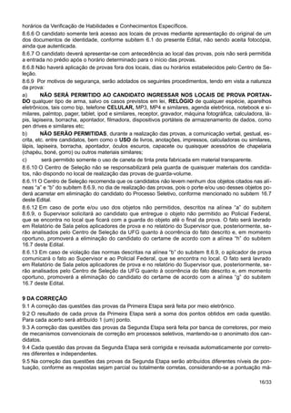 horários da Verificação de Habilidades e Conhecimentos Específicos.
8.6.6 O candidato somente terá acesso aos locais de provas mediante apresentação do original de um
dos documentos de identidade, conforme subitem 6.1 do presente Edital, não sendo aceita fotocópia,
ainda que autenticada.
8.6.7 O candidato deverá apresentar-se com antecedência ao local das provas, pois não será permitida
a entrada no prédio após o horário determinado para o início das provas.
8.6.8 Não haverá aplicação de provas fora dos locais, dias ou horários estabelecidos pelo Centro de Se-
leção.
8.6.9 Por motivos de segurança, serão adotados os seguintes procedimentos, tendo em vista a natureza
da prova:
a) NÃO SERÁ PERMITIDO AO CANDIDATO INGRESSAR NOS LOCAIS DE PROVA PORTAN-
DO qualquer tipo de arma, salvo os casos previstos em lei, RELÓGIO de qualquer espécie, aparelhos
eletrônicos, tais como bip, telefone CELULAR, MP3, MP4 e similares, agenda eletrônica, notebook e si-
milares, palmtop, pager, tablet, ipod e similares, receptor, gravador, máquina fotográfica, calculadora, lá-
pis, lapiseira, borracha, apontador, filmadora, dispositivos portáteis de armazenamento de dados, como
pen drives e similares etc;
b) NÃO SERÃO PERMITIDAS, durante a realização das provas, a comunicação verbal, gestual, es-
crita, etc. entre candidatos, bem como o USO de livros, anotações, impressos, calculadoras ou similares,
lápis, lapiseira, borracha, apontador, óculos escuros, capacete ou quaisquer acessórios de chapelaria
(chapéu, boné, gorro) ou outros materiais similares;
c) será permitido somente o uso de caneta de tinta preta fabricada em material transparente.
8.6.10 O Centro de Seleção não se responsabilizará pela guarda de quaisquer materiais dos candida-
tos, não dispondo no local de realização das provas de guarda-volume.
8.6.11 O Centro de Seleção recomenda que os candidatos não levem nenhum dos objetos citados nas alí-
neas “a” e “b” do subitem 8.6.9, no dia de realização das provas, pois o porte e/ou uso desses objetos po-
derá acarretar em eliminação do candidato do Processo Seletivo, conforme mencionado no subitem 16.7
deste Edital.
8.6.12 Em caso de porte e/ou uso dos objetos não permitidos, descritos na alínea “a” do subitem
8.6.9, o Supervisor solicitará ao candidato que entregue o objeto não permitido ao Policial Federal,
que se encontra no local que ficará com a guarda do objeto até o final da prova. O fato será lavrado
em Relatório de Sala pelos aplicadores de prova e no relatório do Supervisor que, posteriormente, se-
rão analisados pelo Centro de Seleção da UFG quanto à ocorrência do fato descrito e, em momento
oportuno, promoverá a eliminação do candidato do certame de acordo com a alínea “h” do subitem
16.7 deste Edital.
8.6.13 Em caso de violação das normas descritas na alínea “b” do subitem 8.6.9, o aplicador de prova
comunicará o fato ao Supervisor e ao Policial Federal, que se encontra no local. O fato será lavrado
em Relatório de Sala pelos aplicadores de prova e no relatório do Supervisor que, posteriormente, se-
rão analisados pelo Centro de Seleção da UFG quanto à ocorrência do fato descrito e, em momento
oportuno, promoverá a eliminação do candidato do certame de acordo com a alínea “g” do subitem
16.7 deste Edital.
9 DA CORREÇÃO
9.1 A correção das questões das provas da Primeira Etapa será feita por meio eletrônico.
9.2 O resultado de cada prova da Primeira Etapa será a soma dos pontos obtidos em cada questão.
Para cada acerto será atribuído 1 (um) ponto.
9.3 A correção das questões das provas da Segunda Etapa será feita por banca de corretores, por meio
de mecanismos convencionais de correção em processos seletivos, mantendo-se o anonimato dos can-
didatos.
9.4 Cada questão das provas da Segunda Etapa será corrigida e revisada automaticamente por correto-
res diferentes e independentes.
9.5 Na correção das questões das provas da Segunda Etapa serão atribuídos diferentes níveis de pon-
tuação, conforme as respostas sejam parcial ou totalmente corretas, considerando-se a pontuação má-
16/33
 