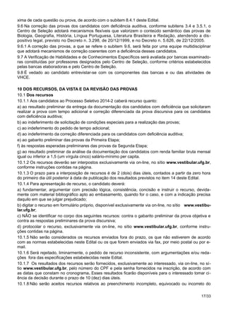 xima de cada questão ou prova, de acordo com o subitem 8.4.1 deste Edital.
9.6 Na correção das provas dos candidatos com deficiência auditiva, conforme subitens 3.4 e 3.5.1, o
Centro de Seleção adotará mecanismos flexíveis que valorizem o conteúdo semântico das provas de
Biologia, Geografia, História, Língua Portuguesa, Literatura Brasileira e Redação, atendendo a dis-
positivo legal, previsto no Decreto n. 3.298, de 20/12/1999, e no Decreto n. 5.626, de 22/12/2005.
9.6.1 A correção das provas, a que se refere o subitem 9.6, será feita por uma equipe multidisciplinar
que adotará mecanismos de correção coerentes com a deficiência desses candidatos.
9.7 A Verificação de Habilidades e de Conhecimentos Específicos será avaliada por bancas examinado-
ras constituídas por professores designados pelo Centro de Seleção, conforme critérios estabelecidos
pelas bancas elaboradoras e pelo Centro de Seleção.
9.8 É vedado ao candidato entrevistar-se com os componentes das bancas e ou das atividades de
VHCE.
10 DOS RECURSOS, DA VISTA E DA REVISÃO DAS PROVAS
10.1 Dos recursos
10.1.1 Aos candidatos ao Processo Seletivo 2014-2 caberá recurso quanto:
a) ao resultado preliminar da entrega da documentação dos candidatos com deficiência que solicitaram
realizar a prova com tempo adicional e correção diferenciada da prova discursiva para os candidatos
com deficiência auditiva;
b) ao indeferimento de solicitação de condições especiais para a realização das provas;
c) ao indeferimento do pedido de tempo adicional;
d) ao indeferimento da correção diferenciada para os candidatos com deficiência auditiva;
e) ao gabarito preliminar das provas da Primeira Etapa;
f) às respostas esperadas preliminares das provas da Segunda Etapa;
g) ao resultado preliminar da análise da documentação dos candidatos com renda familiar bruta mensal
igual ou inferior a 1,5 (um vírgula cinco) salário-mínimo per capita.
10.1.2 Os recursos deverão ser interpostos exclusivamente via on-line, no sítio www.vestibular.ufg.br,
conforme instruções contidas na página.
10.1.3 O prazo para a interposição de recursos é de 2 (dois) dias úteis, contados a partir da zero hora
do primeiro dia útil posterior à data de publicação dos resultados previstos no item 14 deste Edital.
10.1.4 Para apresentação de recurso, o candidato deverá:
a) fundamentar, argumentar com precisão lógica, consistência, concisão e instruir o recurso, devida-
mente com material bibliográfico apto ao embasamento, quando for o caso, e com a indicação precisa
daquilo em que se julgar prejudicado;
b) digitar o recurso em formulário próprio, disponível exclusivamente via on-line, no sítio www.vestibu-
lar.ufg.br;
c) NÃO se identificar no corpo dos seguintes recursos: contra o gabarito preliminar da prova objetiva e
contra as respostas preliminares da prova discursiva;
d) protocolar o recurso, exclusivamente via on-line, no sítio www.vestibular.ufg.br, conforme instru-
ções contidas na página.
10.1.5 Não serão considerados os recursos enviados fora do prazo, os que não estiverem de acordo
com as normas estabelecidas neste Edital ou os que forem enviados via fax, por meio postal ou por e-
mail.
10.1.6 Será rejeitado, liminarmente, o pedido de recurso inconsistente, com argumentações e/ou reda-
ções fora das especificações estabelecidas neste Edital.
10.1.7 Os resultados dos recursos serão fornecidos, exclusivamente ao interessado, via on-line, no sí-
tio www.vestibular.ufg.br, pelo número do CPF e pela senha fornecidos na inscrição, de acordo com
as datas que constam no cronograma. Esses resultados ficarão disponíveis para o interessado tomar ci-
ência da decisão durante o prazo de 10 (dez) dias úteis.
10.1.8 Não serão aceitos recursos relativos ao preenchimento incompleto, equivocado ou incorreto do
17/33
 
