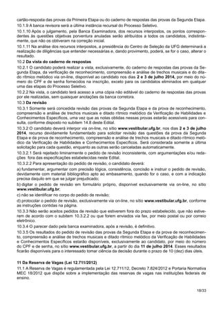 cartão-resposta das provas da Primeira Etapa ou do caderno de respostas das provas da Segunda Etapa.
10.1.9 A banca revisora será a última instância recursal do Processo Seletivo.
10.1.10 Após o julgamento, pela Banca Examinadora, dos recursos interpostos, os pontos correspon-
dentes às questões objetivas porventura anuladas serão atribuídos a todos os candidatos, indistinta-
mente, que não os obtiveram na correção inicial.
10.1.11 Na análise dos recursos interpostos, a presidência do Centro de Seleção da UFG determinará a
realização de diligências que entender necessárias e, dando provimento, poderá, se for o caso, alterar o
resultado.
10.2 Da vista do caderno de respostas
10.2.1 O candidato poderá realizar a vista, exclusivamente, do caderno de respostas das provas da Se-
gunda Etapa, da verificação de reconhecimento, compreensão e análise de trechos musicais e do dita-
do rítmico melódico via on-line, disponível ao candidato nos dias 2 e 3 de julho 2014, por meio do nú-
mero do CPF e de senha fornecidos na inscrição, exceto para os candidatos eliminados em qualquer
uma das etapas do Processo Seletivo.
10.2.2 Na vista, o candidato terá acesso a uma cópia não editável do caderno de respostas das provas
por ele realizadas, sem quaisquer anotações da banca corretora.
10.3 Da revisão
10.3.1 Somente será concedida revisão das provas da Segunda Etapa e da prova de reconhecimento,
compreensão e análise de trechos musicais e ditado rítmico melódico da Verificação de Habilidades e
Conhecimentos Específicos, uma vez que as notas obtidas nessas provas estarão acessíveis para con-
sulta, conforme disposto no subitem 14.8 deste Edital.
10.3.2 O candidato deverá interpor via on-line, no sítio www.vestibular.ufg.br, nos dias 2 e 3 de julho
2014, recurso devidamente fundamentado para solicitar revisão das questões da prova da Segunda
Etapa e da prova de reconhecimento, compreensão e análise de trechos musicais e ditado rítmico meló-
dico da Verificação de Habilidades e Conhecimentos Específicos. Será considerada somente a última
solicitação para cada questão, enquanto as outras serão canceladas automaticamente.
10.3.2.1 Será rejeitado liminarmente o pedido de revisão inconsistente, com argumentações e/ou reda-
ções fora das especificações estabelecidas neste Edital.
10.3.2.2 Para apresentação do pedido de revisão, o candidato deverá:
a) fundamentar, argumentar com precisão lógica, consistência, concisão e instruir o pedido de revisão,
devidamente com material bibliográfico apto ao embasamento, quando for o caso, e com a indicação
precisa daquilo em que se julgar prejudicado;
b) digitar o pedido de revisão em formulário próprio, disponível exclusivamente via on-line, no sítio
www.vestibular.ufg.br;
c) não se identificar no corpo do pedido de revisão;
d) protocolar o pedido de revisão, exclusivamente via on-line, no sítio www.vestibular.ufg.br, conforme
as instruções contidas na página.
10.3.3 Não serão aceitos pedidos de revisão que estiverem fora do prazo estabelecido, que não estive-
rem de acordo com o subitem 10.3.2.2 ou que forem enviados via fax, por meio postal ou por correio
eletrônico.
10.3.4 O parecer dado pela banca examinadora, após a revisão, é definitivo.
10.3.5 Os resultados do pedido de revisão das provas da Segunda Etapa e da prova de reconhecimen-
to, compreensão e análise de trechos musicais e ditado rítmico melódico da Verificação de Habilidades
e Conhecimentos Específicos estarão disponíveis, exclusivamente ao candidato, por meio do número
do CPF e de senha, no sítio www.vestibular.ufg.br, a partir do dia 11 de julho 2014. Esses resultados
ficarão disponíveis para o interessado tomar ciência da decisão durante o prazo de 10 (dez) dias úteis.
11 Da Reserva de Vagas (Lei 12.711/2012)
11.1 A Reserva de Vagas é regulamentada pela Lei 12.711/12, Decreto 7.824/2012 e Portaria Normativa
MEC 18/2012 que dispõe sobre a implementação das reservas de vagas nas instituições federais de
ensino.
18/33
 