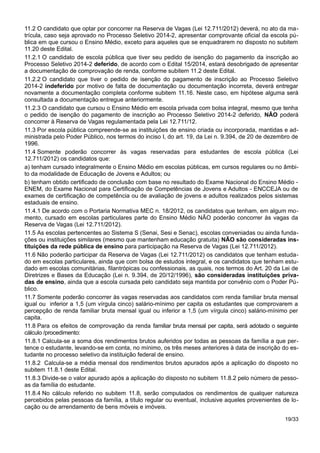 11.2 O candidato que optar por concorrer na Reserva de Vagas (Lei 12.711/2012) deverá, no ato da ma-
trícula, caso seja aprovado no Processo Seletivo 2014-2, apresentar comprovante oficial da escola pú-
blica em que cursou o Ensino Médio, exceto para aqueles que se enquadrarem no disposto no subitem
11.20 deste Edital.
11.2.1 O candidato de escola pública que tiver seu pedido de isenção do pagamento da inscrição ao
Processo Seletivo 2014-2 deferido, de acordo com o Edital 15/2014, estará desobrigado de apresentar
a documentação de comprovação de renda, conforme subitem 11.2 deste Edital.
11.2.2 O candidato que tiver o pedido de isenção do pagamento de inscrição ao Processo Seletivo
2014-2 indeferido por motivo de falta de documentação ou documentação incorreta, deverá entregar
novamente a documentação completa conforme subitem 11.16. Neste caso, em hipótese alguma será
consultada a documentação entregue anteriormente.
11.2.3 O candidato que cursou o Ensino Médio em escola privada com bolsa integral, mesmo que tenha
o pedido de isenção do pagamento de inscrição ao Processo Seletivo 2014-2 deferido, NÃO poderá
concorrer à Reserva de Vagas regulamentada pela Lei 12.711/12.
11.3 Por escola pública compreende-se as instituições de ensino criada ou incorporada, mantidas e ad-
ministrada pelo Poder Público, nos termos do inciso I, do art. 19, da Lei n. 9.394, de 20 de dezembro de
1996.
11.4 Somente poderão concorrer às vagas reservadas para estudantes de escola pública (Lei
12.711/2012) os candidatos que:
a) tenham cursado integralmente o Ensino Médio em escolas públicas, em cursos regulares ou no âmbi-
to da modalidade de Educação de Jovens e Adultos; ou
b) tenham obtido certificado de conclusão com base no resultado do Exame Nacional do Ensino Médio -
ENEM, do Exame Nacional para Certificação de Competências de Jovens e Adultos - ENCCEJA ou de
exames de certificação de competência ou de avaliação de jovens e adultos realizados pelos sistemas
estaduais de ensino.
11.4.1 De acordo com o Portaria Normativa MEC n. 18/2012, os candidatos que tenham, em algum mo-
mento, cursado em escolas particulares parte do Ensino Médio NÃO poderão concorrer às vagas da
Reserva de Vagas (Lei 12.711/2012).
11.5 As escolas pertencentes ao Sistema S (Senai, Sesi e Senac), escolas conveniadas ou ainda funda-
ções ou instituições similares (mesmo que mantenham educação gratuita) NÃO são consideradas ins-
tituições da rede pública de ensino para participação na Reserva de Vagas (Lei 12.711/2012).
11.6 Não poderão participar da Reserva de Vagas (Lei 12.711/2012) os candidatos que tenham estuda-
do em escolas particulares, ainda que com bolsa de estudos integral, e os candidatos que tenham estu-
dado em escolas comunitárias, filantrópicas ou confessionais, as quais, nos termos do Art. 20 da Lei de
Diretrizes e Bases da Educação (Lei n. 9.394, de 20/12/1996), são consideradas instituições priva-
das de ensino, ainda que a escola cursada pelo candidato seja mantida por convênio com o Poder Pú-
blico.
11.7 Somente poderão concorrer às vagas reservadas aos candidatos com renda familiar bruta mensal
igual ou inferior a 1,5 (um vírgula cinco) salário-mínimo per capita os estudantes que comprovarem a
percepção de renda familiar bruta mensal igual ou inferior a 1,5 (um vírgula cinco) salário-mínimo per
capita.
11.8 Para os efeitos de comprovação da renda familiar bruta mensal per capita, será adotado o seguinte
cálculo /procedimento:
11.8.1 Calcula-se a soma dos rendimentos brutos auferidos por todas as pessoas da família a que per-
tence o estudante, levando-se em conta, no mínimo, os três meses anteriores à data de inscrição do es-
tudante no processo seletivo da instituição federal de ensino.
11.8.2 Calcula-se a média mensal dos rendimentos brutos apurados após a aplicação do disposto no
subitem 11.8.1 deste Edital.
11.8.3 Divide-se o valor apurado após a aplicação do disposto no subitem 11.8.2 pelo número de pesso-
as da família do estudante.
11.8.4 No cálculo referido no subitem 11.8, serão computados os rendimentos de qualquer natureza
percebidos pelas pessoas da família, a título regular ou eventual, inclusive aqueles provenientes de lo-
cação ou de arrendamento de bens móveis e imóveis.
19/33
 