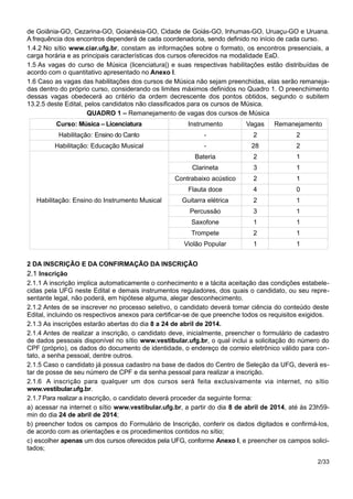 de Goiânia-GO, Cezarina-GO, Goianésia-GO, Cidade de Goiás-GO, Inhumas-GO, Uruaçu-GO e Uruana.
A frequência dos encontros dependerá de cada coordenadoria, sendo definido no início de cada curso.
1.4.2 No sítio www.ciar.ufg.br, constam as informações sobre o formato, os encontros presenciais, a
carga horária e as principais características dos cursos oferecidos na modalidade EaD.
1.5 As vagas do curso de Música (licenciatura|) e suas respectivas habilitações estão distribuídas de
acordo com o quantitativo apresentado no Anexo I.
1.6 Caso as vagas das habilitações dos cursos de Música não sejam preenchidas, elas serão remaneja-
das dentro do próprio curso, considerando os limites máximos definidos no Quadro 1. O preenchimento
dessas vagas obedecerá ao critério da ordem decrescente dos pontos obtidos, segundo o subitem
13.2.5 deste Edital, pelos candidatos não classificados para os cursos de Música.
QUADRO 1 – Remanejamento de vagas dos cursos de Música
Curso: Música – Licenciatura Instrumento Vagas Remanejamento
Habilitação: Ensino do Canto - 2 2
Habilitação: Educação Musical - 28 2
Habilitação: Ensino do Instrumento Musical
Bateria 2 1
Clarineta 3 1
Contrabaixo acústico 2 1
Flauta doce 4 0
Guitarra elétrica 2 1
Percussão 3 1
Saxofone 1 1
Trompete 2 1
Violão Popular 1 1
2 DA INSCRIÇÃO E DA CONFIRMAÇÃO DA INSCRIÇÃO
2.1 Inscrição
2.1.1 A inscrição implica automaticamente o conhecimento e a tácita aceitação das condições estabele-
cidas pela UFG neste Edital e demais instrumentos reguladores, dos quais o candidato, ou seu repre-
sentante legal, não poderá, em hipótese alguma, alegar desconhecimento.
2.1.2 Antes de se inscrever no processo seletivo, o candidato deverá tomar ciência do conteúdo deste
Edital, incluindo os respectivos anexos para certificar-se de que preenche todos os requisitos exigidos.
2.1.3 As inscrições estarão abertas do dia 8 a 24 de abril de 2014.
2.1.4 Antes de realizar a inscrição, o candidato deve, inicialmente, preencher o formulário de cadastro
de dados pessoais disponível no sítio www.vestibular.ufg.br, o qual inclui a solicitação do número do
CPF (próprio), os dados do documento de identidade, o endereço de correio eletrônico válido para con-
tato, a senha pessoal, dentre outros.
2.1.5 Caso o candidato já possua cadastro na base de dados do Centro de Seleção da UFG, deverá es-
tar de posse de seu número de CPF e da senha pessoal para realizar a inscrição.
2.1.6 A inscrição para qualquer um dos cursos será feita exclusivamente via internet, no sítio
www.vestibular.ufg.br.
2.1.7Para realizar a inscrição, o candidato deverá proceder da seguinte forma:
a) acessar na internet o sítio www.vestibular.ufg.br, a partir do dia 8 de abril de 2014, até às 23h59-
min do dia 24 de abril de 2014;
b) preencher todos os campos do Formulário de Inscrição, conferir os dados digitados e confirmá-los,
de acordo com as orientações e os procedimentos contidos no sítio;
c) escolher apenas um dos cursos oferecidos pela UFG, conforme Anexo I, e preencher os campos solici-
tados;
2/33
 