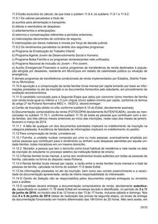 11.9 Estão excluídos do cálculo, de que trata o subitem 11.8.4, os subitens 11.9.1 e 11.9.2.
11.9.1 Os valores percebidos a título de:
a) auxílios para alimentação e transporte;
b) diárias e reembolsos de despesas;
c) adiantamentos e antecipações;
d) estornos e compensações referentes a períodos anteriores;
e) indenizações decorrentes de contratos de seguros;
f) indenizações por danos materiais e morais por força de decisão judicial.
11.9.2 Os rendimentos percebidos no âmbito dos seguintes programas:
a) Programa de Erradicação do Trabalho Infantil;
b) Programa Agente Jovem de Desenvolvimento Social e Humano;
c) Programa Bolsa Família e os programas remanescentes nele unificados;
d) Programa Nacional de Inclusão do Jovem – Pró-Jovem;
e) Auxílio Emergencial Financeiro e outros programas de transferência de renda destinados à popula-
ção atingida por desastres, residente em Municípios em estado de calamidade pública ou situação de
emergência;
f) demais programas de transferência condicionada de renda implementados por Estados, Distrito Fede-
ral ou Municípios.
11.10 A apuração e a comprovação da renda familiar bruta mensal per capita tomarão por base as infor-
mações prestadas no ato da inscrição e os documentos fornecidos pelo estudante, em procedimento de
avaliação socioeconômica.
11.11 O candidato convocado para a Segunda Etapa que optou por concorrer como membro de família
com renda bruta igual ou inferior a 1,5 (um vírgula cinco) salário-mínimo per capita, conforme os termos
do artigo 2º da Portaria Normativa MEC n. 18/2012, deverá entregar:
a) Cartão de Inscrição obtido no sítio conforme subitem 6.10 do Edital, devidamente assinado;
b) Documentação comprobatória da renda (FOTOCÓPIA devidamente AUTENTICADA), exceto as men-
cionadas no subitem 11.15.1, conforme subitem 11.16 de todas as pessoas que contribuem com a ren-
da familiar, dos três últimos meses anteriores ao início das inscrições, neste caso dos meses de janeiro,
fevereiro e março de 2014.
11.11.1 A falta de qualquer um dos documentos solicitados implicará no indeferimento da inscrição na
categoria pleiteada. A evidência de falsidade de informações implicará no indeferimento do pedido.
11.12 Para comprovação de renda, considera-se:
11.12.1 Família, a unidade nuclear composta por uma ou mais pessoas, eventualmente ampliada por
outras pessoas que contribuam para o rendimento ou tenham suas despesas atendidas por aquela uni-
dade familiar, todas moradoras em um mesmo domicílio;
11.12.2 Morador, a pessoa que tem o domicílio como local habitual de residência e nele reside na data
de inscrição do estudante no processo seletivo da instituição federal de ensino;
11.12.3 Renda familiar bruta mensal, a soma dos rendimentos brutos auferidos por todas as pessoas da
família, calculada na forma do disposto nesta Portaria.
11.12.4 Renda familiar bruta mensal per capita, a razão entre a renda familiar bruta mensal e o total de
pessoas da família, calculada na forma do subitem 11.8 deste Edital.
11.13 As informações prestadas no ato da inscrição, bem como seu correto preenchimento e a veraci-
dade da documentação apresentada, serão de inteira responsabilidade do interessado.
11.14 O Centro de Seleção não se responsabiliza pelos documentos originais entregues ou enviados
para a análise.
11.15 O candidato deverá entregar a documentação comprobatória de renda, devidamente autentica-
da, especificada no subitem 11.16 deste Edital em envelope lacrado e identificado, no período de 3 a 11
de junho de 2014, no horário das 8 às 12 horas e das 13 às 17 horas, inclusive sábado e domingo. Nos
dias 8 e 9 de junho de 2014 (datas de realização das provas da segunda etapa), os locais de entrega
da documentação funcionarão em horário diferenciado das 18h10min às 20 horas. Não será aceita, em
20/33
 