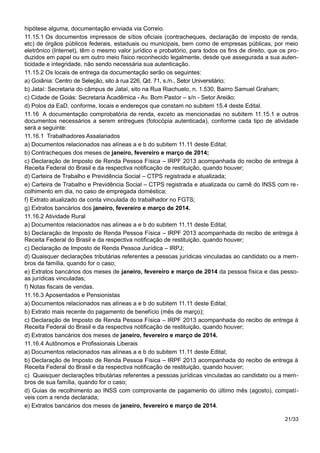 hipótese alguma, documentação enviada via Correio.
11.15.1 Os documentos impressos de sítios oficiais (contracheques, declaração de imposto de renda,
etc) de órgãos públicos federais, estaduais ou municipais, bem como de empresas públicas, por meio
eletrônico (Internet), têm o mesmo valor jurídico e probatório, para todos os fins de direito, que os pro-
duzidos em papel ou em outro meio físico reconhecido legalmente, desde que assegurada a sua auten-
ticidade e integridade, não sendo necessária sua autenticação.
11.15.2 Os locais de entrega da documentação serão os seguintes:
a) Goiânia: Centro de Seleção, sito à rua 226, Qd. 71, s./n., Setor Universitário;
b) Jataí: Secretaria do câmpus de Jataí, sito na Rua Riachuelo, n. 1.530, Bairro Samuel Graham;
c) Cidade de Goiás: Secretaria Acadêmica - Av. Bom Pastor – s/n - Setor Areião;
d) Polos da EaD, conforme, locais e endereços que constam no subitem 15.4 deste Edital.
11.16 A documentação comprobatória de renda, exceto as mencionadas no subitem 11.15.1 e outros
documentos necessários a serem entregues (fotocópia autenticada), conforme cada tipo de atividade
será a seguinte:
11.16.1 Trabalhadores Assalariados
a) Documentos relacionados nas alíneas a e b do subitem 11.11 deste Edital;
b) Contracheques dos meses de janeiro, fevereiro e março de 2014;
c) Declaração de Imposto de Renda Pessoa Física – IRPF 2013 acompanhada do recibo de entrega à
Receita Federal do Brasil e da respectiva notificação de restituição, quando houver;
d) Carteira de Trabalho e Previdência Social – CTPS registrada e atualizada;
e) Carteira de Trabalho e Previdência Social – CTPS registrada e atualizada ou carnê do INSS com re-
colhimento em dia, no caso de empregada doméstica;
f) Extrato atualizado da conta vinculada do trabalhador no FGTS;
g) Extratos bancários dos janeiro, fevereiro e março de 2014.
11.16.2 Atividade Rural
a) Documentos relacionados nas alíneas a e b do subitem 11.11 deste Edital;
b) Declaração de Imposto de Renda Pessoa Física – IRPF 2013 acompanhada do recibo de entrega à
Receita Federal do Brasil e da respectiva notificação de restituição, quando houver;
c) Declaração de Imposto de Renda Pessoa Jurídica – IRPJ;
d) Quaisquer declarações tributárias referentes a pessoas jurídicas vinculadas ao candidato ou a mem-
bros da família, quando for o caso;
e) Extratos bancários dos meses de janeiro, fevereiro e março de 2014 da pessoa física e das pesso-
as jurídicas vinculadas;
f) Notas fiscais de vendas.
11.16.3 Aposentados e Pensionistas
a) Documentos relacionados nas alíneas a e b do subitem 11.11 deste Edital;
b) Extrato mais recente do pagamento de benefício (mês de março);
c) Declaração de Imposto de Renda Pessoa Física – IRPF 2013 acompanhada do recibo de entrega à
Receita Federal do Brasil e da respectiva notificação de restituição, quando houver;
d) Extratos bancários dos meses de janeiro, fevereiro e março de 2014.
11.16.4 Autônomos e Profissionais Liberais
a) Documentos relacionados nas alíneas a e b do subitem 11.11 deste Edital;
b) Declaração de Imposto de Renda Pessoa Física – IRPF 2013 acompanhada do recibo de entrega à
Receita Federal do Brasil e da respectiva notificação de restituição, quando houver;
c) Quaisquer declarações tributárias referentes a pessoas jurídicas vinculadas ao candidato ou a mem-
bros de sua família, quando for o caso;
d) Guias de recolhimento ao INSS com comprovante de pagamento do último mês (agosto), compatí-
veis com a renda declarada;
e) Extratos bancários dos meses de janeiro, fevereiro e março de 2014.
21/33
 