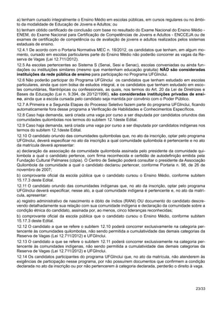 a) tenham cursado integralmente o Ensino Médio em escolas públicas, em cursos regulares ou no âmbi-
to da modalidade de Educação de Jovens e Adultos; ou
b) tenham obtido certificado de conclusão com base no resultado do Exame Nacional do Ensino Médio -
ENEM, do Exame Nacional para Certificação de Competências de Jovens e Adultos - ENCCEJA ou de
exames de certificação de competência ou de avaliação de jovens e adultos realizados pelos sistemas
estaduais de ensino.
12.4.1 De acordo com o Portaria Normativa MEC n. 18/2012, os candidatos que tenham, em algum mo-
mento, cursado em escolas particulares parte do Ensino Médio não poderão concorrer as vagas da Re-
serva de Vagas (Lei 12.711/2012).
12.5 As escolas pertencentes ao Sistema S (Senai, Sesi e Senac), escolas conveniadas ou ainda fun-
dações ou instituições similares (mesmo que mantenham educação gratuita) NÃO são consideradas
instituições da rede pública de ensino para participação no Programa UFGInclui.
12.6 Não poderão participar do Programa UFGInclui os candidatos que tenham estudado em escolas
particulares, ainda que com bolsa de estudos integral, e os candidatos que tenham estudado em esco-
las comunitárias, filantrópicas ou confessionais, as quais, nos termos do Art. 20 da Lei de Diretrizes e
Bases da Educação (Lei n. 9.394, de 20/12/1996), são consideradas instituições privadas de ensi-
no, ainda que a escola cursada pelo candidato seja mantida por convênio com o Poder Público.
12.7 A Primeira e a Segunda Etapas do Processo Seletivo fazem parte do programa UFGInclui, ficando
automaticamente fora desse programa a Verificação de Habilidades e Conhecimentos Específicos.
12.8 Caso haja demanda, será criada uma vaga por curso a ser disputada por candidatos oriundos das
comunidades quilombolas nos termos do subitem 12.1deste Edital.
12.9 Caso haja demanda, será criada uma vaga por curso a ser disputada por candidatos indígenas nos
termos do subitem 12.1deste Edital.
12.10 O candidato oriundo das comunidades quilombolas que, no ato da inscrição, optar pelo programa
UFGInclui, deverá especificar no ato da inscrição a qual comunidade quilombola é pertencente e no ato
da matrícula deverá apresentar:
a) declaração da associação da comunidade quilombola assinada pelo presidente da comunidade qui-
lombola a qual o candidato pertence, com firma reconhecida e certidão de autodefinição emitida pela
Fundação Cultural Palmares (cópia). O Centro de Seleção poderá consultar o presidente da Associação
Quilombola da comunidade a qual o candidato declarou pertencer, conforme Portaria n. 98, de 26 de
novembro de 2007;
b) comprovante oficial da escola pública que o candidato cursou o Ensino Médio, conforme subitem
15.17.3 deste Edital.
12.11 O candidato oriundo das comunidades indígenas que, no ato da inscrição, optar pelo programa
UFGInclui deverá especificar, nesse ato, a qual comunidade indígena é pertencente e, no ato da matrí-
cula, apresentar:
a) registro administrativo de nascimento e óbito de índios (RANI) OU documento do candidato descre-
vendo detalhadamente sua relação com sua comunidade indígena e declaração da comunidade sobre a
condição étnica do candidato, assinada por, ao menos, cinco lideranças reconhecidas;
b) comprovante oficial da escola pública que o candidato cursou o Ensino Médio, conforme subitem
15.17.3 deste Edital.
12.12 O candidato a que se refere o subitem 12.10 poderá concorrer exclusivamente na categoria per-
tencente às comunidades quilombolas, não sendo permitida a cumulatividade das demais categorias da
Reserva de Vagas (Lei 12.711/2012) e UFGInclui.
12.13 O candidato a que se refere o subitem 12.11 poderá concorrer exclusivamente na categoria per-
tencente às comunidades indígenas, não sendo permitida a cumulatividade das demais categorias da
Reserva de Vagas (Lei 12.711/2012) e UFGInclui.
12.14 Os candidatos participantes do programa UFGInclui que, no ato da matrícula, não atenderem às
exigências de participação nesse programa, por não possuírem documentos que confirmem a condição
declarada no ato da inscrição ou por não pertencerem à categoria declarada, perderão o direito à vaga.
23/33
 