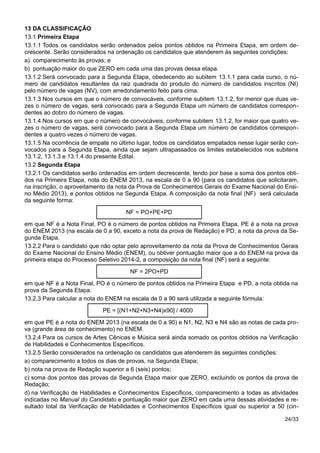 13 DA CLASSIFICAÇÃO
13.1 Primeira Etapa
13.1.1 Todos os candidatos serão ordenados pelos pontos obtidos na Primeira Etapa, em ordem de-
crescente. Serão considerados na ordenação os candidatos que atenderem às seguintes condições:
a) comparecimento às provas; e
b) pontuação maior do que ZERO em cada uma das provas dessa etapa.
13.1.2 Será convocado para a Segunda Etapa, obedecendo ao subitem 13.1.1 para cada curso, o nú-
mero de candidatos resultantes da raiz quadrada do produto do número de candidatos inscritos (NI)
pelo número de vagas (NV), com arredondamento feito para cima.
13.1.3 Nos cursos em que o número de convocáveis, conforme subitem 13.1.2, for menor que duas ve-
zes o número de vagas, será convocado para a Segunda Etapa um número de candidatos correspon-
dentes ao dobro do número de vagas.
13.1.4 Nos cursos em que o número de convocáveis, conforme subitem 13.1.2, for maior que quatro ve-
zes o número de vagas, será convocado para a Segunda Etapa um número de candidatos correspon-
dentes a quatro vezes o número de vagas.
13.1.5 Na ocorrência de empate no último lugar, todos os candidatos empatados nesse lugar serão con-
vocados para a Segunda Etapa, ainda que sejam ultrapassados os limites estabelecidos nos subitens
13.1.2, 13.1.3 e 13.1.4 do presente Edital.
13.2 Segunda Etapa
13.2.1 Os candidatos serão ordenados em ordem decrescente, tendo por base a soma dos pontos obti-
dos na Primeira Etapa, nota do ENEM 2013, na escala de 0 a 90 (para os candidatos que solicitaram,
na inscrição, o aproveitamento da nota da Prova de Conhecimentos Gerais do Exame Nacional do Ensi-
no Médio 2013), e pontos obtidos na Segunda Etapa. A composição da nota final (NF) será calculada
da seguinte forma:
NF = PO+PE+PD
em que NF é a Nota Final, PO é o número de pontos obtidos na Primeira Etapa, PE é a nota na prova
do ENEM 2013 (na escala de 0 a 90, exceto a nota da prova de Redação) e PD, a nota da prova da Se-
gunda Etapa.
13.2.2 Para o candidato que não optar pelo aproveitamento da nota da Prova de Conhecimentos Gerais
do Exame Nacional do Ensino Médio (ENEM), ou obtiver pontuação maior que a do ENEM na prova da
primeira etapa do Processo Seletivo 2014-2, a composição da nota final (NF) será a seguinte:
NF = 2PO+PD
em que NF é a Nota Final, PO é o número de pontos obtidos na Primeira Etapa e PD, a nota obtida na
prova da Segunda Etapa.
13.2.3 Para calcular a nota do ENEM na escala de 0 a 90 será utilizada a seguinte fórmula:
PE = [(N1+N2+N3+N4)x90] / 4000
em que PE é a nota do ENEM 2013 (na escala de 0 a 90) e N1, N2, N3 e N4 são as notas de cada pro-
va (grande área de conhecimento) no ENEM.
13.2.4 Para os cursos de Artes Cênicas e Música será ainda somado os pontos obtidos na Verificação
de Habilidades e Conhecimentos Específicos.
13.2.5 Serão considerados na ordenação os candidatos que atenderem às seguintes condições:
a) comparecimento a todos os dias de provas, na Segunda Etapa;
b) nota na prova de Redação superior a 6 (seis) pontos;
c) soma dos pontos das provas da Segunda Etapa maior que ZERO, excluindo os pontos da prova de
Redação;
d) na Verificação de Habilidades e Conhecimentos Específicos, comparecimento a todas as atividades
indicadas no Manual do Candidato e pontuação maior que ZERO em cada uma dessas atividades e re-
sultado total da Verificação de Habilidades e Conhecimentos Específicos igual ou superior a 50 (cin-
24/33
 