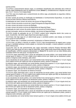 quenta) pontos.
13.2.6 Para o preenchimento dessas vagas, os candidatos classificados são ordenados até o limite do
total de vagas estabelecido para os respectivos cursos (Anexo I), considerando-se o disposto nos subi-
tens 13.2.1, 13.2.2 e 13.2.3 deste Edital.
13.2.7 Em caso de empate para o preenchimento da última vaga, prevalecerão os seguintes critérios,
sucessivamente:
a) maior número de pontos na Verificação de Habilidades e Conhecimentos Específicos, no caso dos
cursos de Artes Cênicas e Música (licenciatura);
b) totalização de maior número de pontos nas provas da Segunda Etapa;
c) maior número de pontos na prova de Língua Portuguesa da Segunda Etapa;
d) maior número de pontos na prova de Redação;
e) maior número de pontos na prova de Matemática da Segunda Etapa;
f) totalização de maior número de pontos obtidos nas provas da Primeira Etapa; e
g) maior pontuação, dentre as menores obtidas, nas provas da Segunda Etapa.
13.2.8 Em função da aplicação da Lei 12.711/2012, poderá haver categorias dentro dos cursos as
quais, inicialmente, não terão vagas disponíveis para alguns grupos.
13.2.9 Caso não haja vaga em um determinado grupo o candidato poderá, caso deseje, se inscrever
para o grupo ao qual pertence.
13.2.9.1 Nesse caso, o candidato concorrerá, inicialmente no Sistema Universal.
13.2.9.2 Caso, ao aplicar o descrito no subitem 13.2.9.3, haja remanejamento de vaga(s) para o grupo
em que o candidato pertença e tenha optado no momento da inscrição, o mesmo passará a concorrer
dentro desse grupo.
13.2.9.3 No caso de não preenchimento das vagas reservadas conforme Portaria Normativa MEC
18/2012 para cada grupo em que a vaga foi reservada, essas vagas serão preenchidas segundo ordem
de classificação, conforme esquema apresentado no Anexo IV, de acordo com as notas obtidas pelos
candidatos dentro de cada grupo, da seguinte forma.
13.2.9.4 As vagas reservadas para o grupo de estudantes de escola pública, com renda familiar bruta
mensal igual ou inferior a 1,5 (um vírgula cinco) salário-mínimo per capita que se declararam pretos,
pardos e indígenas serão ofertadas, pela ordem:
a) aos estudantes de escola pública, com renda familiar bruta mensal igual ou inferior a 1,5 (um vírgula
cinco) salário-mínimo per capita que não se declararam pretos, pardos e indígenas;
b) restando vagas, aos estudantes com renda familiar mensal bruta superior a 1,5 (um vírgula cinco) sa-
lário-mínimo per capita que se declararam pretos, pardos e indígenas;
c) restando vagas, aos estudantes com renda familiar bruta mensal superior a 1,5 (um vírgula cinco) sa-
lário-mínimo per capita que não se declararam pretos, pardos e indígenas;
d) restando vagas, aos estudantes do Sistema Universal.
13.2.9.5 As vagas reservadas para o grupo de estudantes de escola pública, com renda familiar bruta
mensal igual ou inferior a 1,5 (um vírgula cinco) salário-mínimo per capita que NÃO se declararam pre-
tos, pardos e indígenas serão ofertadas, pela ordem:
a) aos estudantes de escola pública, com renda familiar bruta mensal igual ou inferior a 1,5 (um vírgula
cinco) salário-mínimo per capita que se declararam pretos, pardos e indígenas;
b) restando vagas, aos estudantes com renda familiar bruta mensal superior a 1,5 (um vírgula cinco) sa-
lário-mínimo per capita que se declararam pretos, pardos e indígenas;
c) restando vagas, aos estudantes com renda familiar bruta mensal superior a 1,5 (um vírgula cinco) sa-
lário-mínimo per capita que não se declararam pretos, pardos e indígenas;
d) restando vagas, aos estudantes do Sistema Universal.
13.2.9.6 As vagas reservadas para o grupo de estudantes de escola pública, com renda familiar bruta
mensal superior a 1,5 (um vírgula cinco) salário-mínimo per capita que se declararam pretos, pardos e
indígenas serão ofertadas, pela ordem:
a) aos estudantes com renda familiar bruta mensal superior a 1,5 (um vírgula cinco) salário-mínimo per
25/33
 