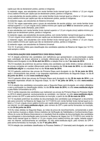 capita que não se declararam pretos, pardos e indígenas;
b) restando vagas, aos estudantes com renda familiar bruta mensal igual ou inferior a 1,5 (um vírgula
cinco) salário-mínimo per capita que se declararam pretos, pardos e indígenas;
c) aos estudantes de escola pública, com renda familiar bruta mensal igual ou inferior a 1,5 (um vírgula
cinco) salário-mínimo per capita que não se declararam pretos, pardos e indígenas;
d) restando vagas, aos estudantes do Sistema Universal.
13.2.9.7 As vagas reservadas para o grupo de estudantes de escola pública, com renda familiar bruta
mensal superior a 1,5 (um vírgula cinco) salário-mínimo per capita que NÃO se declararam pretos, par-
dos e indígenas serão ofertadas, pela ordem:
a) aos estudantes com renda familiar bruta mensal superior a 1,5 (um vírgula cinco) salário-mínimo per
capita que se declararam pretos, pardos e indígenas;
b) restando vagas, aos estudantes de escola pública, com renda familiar mensal bruta igual ou inferior a
1,5 (um vírgula cinco) salário-mínimo per capita que se declararam pretos, pardos e indígenas;
c) restando vagas, aos estudantes com renda familiar bruta mensal igual ou inferior a 1,5 (um vírgula
cinco) salário-mínimo per capita que não se declararam pretos, pardos e indígenas;
d) restando vagas, aos estudantes do Sistema Universal.
13.2.10 O primeiro critério para classificação dos candidatos optantes da Reserva de Vagas (Lei 12.711)
será sempre o mérito.
14 DA DIVULGAÇÃO DOS GABARITOS E DOS RESULTADOS
14.1 A relação preliminar dos candidatos com deficiência que apresentaram a documentação exigida
para solicitação de tempo adicional e correção diferenciada para fins de encaminhamento à Junta
Médica será divulgado no dia 30 de abril de 2014 e a relação final no dia 7 de maio de 2014.
14.2 O resultado da preliminar da perícia médica dos candidatos que terão direito a tempo adicional, e
às provas corrigidas em caráter diferenciado serão divulgados dia 13 de maio de 2014, no sítio www.-
vestibular.ufg.br e o resultado final no dia 16 de maio de 2014.
14.3 O gabarito preliminar das provas da Primeira Etapa será divulgado no dia 18 de maio de 2014,
após o encerramento das provas, e as respostas esperadas preliminares da Segunda Etapa, no dia 9
de junho de 2014, no sítio www.vestibular.ufg.br.
14.4 O gabarito oficial das provas da Primeira Etapa será divulgado no dia 29 de maio de 2014, e as
respostas esperadas oficiais da Segunda Etapa, no dia 1º de julho de 2014, no sítio www.vestibu-
lar.ufg.br.
14.5 A relação dos candidatos convocados para a Segunda Etapa será divulgada, em ordem alfabética
e sem a pontuação ou classificação obtida, no dia 29 de maio de 2014, no sítio www.vestibular.ufg.br
e pela Rádio Universitária da UFG.
14.6 O cartão-resposta dos candidatos que realizaram as provas da Primeira Etapa do Processo Seleti-
vo 2014-2 estará acessível, exclusivamente ao candidato, via internet, no sítio www.vestibular.ufg.br,
pelo número do CPF e pela senha fornecidos na inscrição, a partir do dia 29 de maio de 2014.
14.7 O resultado preliminar da análise da documentação dos candidatos que entregaram a documenta-
ção para concorrer na Reserva de Vagas (Lei 12.711/2012) com renda familiar bruta mensal igual ou in-
ferior a 1,5 (um vírgula cinco) salário-mínimo per capita estará acessível, exclusivamente ao candidato,
via internet, no sítio www.vestibular.ufg.br, pelo número do CPF e pela senha fornecidos na inscrição,
no dia 24 de junho de 2014.
14.8 As notas obtidas na Segunda Etapa, as notas da prova de reconhecimento, compreensão e análi-
se de trechos musicais e ditado rítmico melódico da Verificação de Habilidades e Conhecimentos Espe-
cíficos do curso de Música (licenciatura) e o resultado final da análise da documentação dos candidatos
que entregaram a documentação para concorrer na Reserva de Vagas (Lei 12.711/2012) com renda fa-
miliar bruta mensal igual ou inferior a 1,5 (um vírgula cinco) salário-mínimo per capita, estarão acessí-
veis via internet, exclusivamente ao candidato, no sítio www.vestibular.ufg.br, pelo número do CPF e
pela senha fornecidos na inscrição, no dia 1º de julho 2014.
14.9 A relação dos candidatos classificados no Processo Seletivo (1ª chamada) será divulgada, em ordem
26/33
 