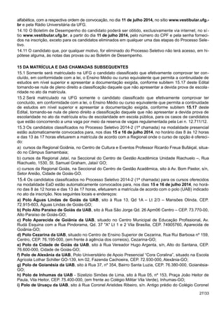 alfabética, com a respectiva ordem de convocação, no dia 11 de julho 2014, no sítio www.vestibular.ufg.-
br e pela Rádio Universitária da UFG.
14.10 O Boletim de Desempenho do candidato poderá ser obtido, exclusivamente via internet, no sí-
tio www.vestibular.ufg.br, a partir do dia 11 de julho 2014, pelo número do CPF e pela senha forneci-
dos na inscrição, exceto para os candidatos eliminados em qualquer uma das etapas do Processo Sele-
tivo.
14.11 O candidato que, por qualquer motivo, for eliminado do Processo Seletivo não terá acesso, em hi-
pótese alguma, às notas das provas ou ao Boletim de Desempenho.
15 DA MATRÍCULA E DAS CHAMADAS SUBSEQUENTES
15.1 Somente será matriculado na UFG o candidato classificado que efetivamente comprovar ter con-
cluído, em conformidade com a lei, o Ensino Médio ou curso equivalente que permita a continuidade de
estudos em nível superior e apresentar a documentação exigida, conforme subitem 15.17 deste Edital
tornando-se nula de pleno direito a classificação daquele que não apresentar a devida prova de escola-
ridade no ato da matrícula.
15.2 Será matriculado na UFG somente o candidato classificado que efetivamente comprovar ter
concluído, em conformidade com a lei, o Ensino Médio ou curso equivalente que permita a continuidade
de estudos em nível superior e apresentar a documentação exigida, conforme subitem 15.17 deste
Edital, tornando-se nula de pleno direito a classificação daquele que não apresentar a devida prova de
escolaridade no ato da matrícula e/ou de escolaridade em escola pública, para os casos de candidatos
que estão concorrendo a uma vaga por meio da reserva de vagas regulamentada pela Lei n. 12.711/12.
15.3 Os candidatos classificados no Processo Seletivo 2014-2 (1ª chamada) na modalidade presencial
estão automaticamente convocados para, nos dias 15 e 16 de julho 2014, no horário das 8 às 12 horas
e das 13 às 17 horas efetuarem a matrícula de acordo com a Regional onde o curso de opção é ofereci-
do:
a) cursos da Regional Goiânia, no Centro de Cultura e Eventos Professor Ricardo Freua Bufáiçal, situa-
do no Câmpus Samambaia;
b) cursos da Regional Jataí, na Seccional do Centro de Gestão Acadêmica Unidade Riachuelo –, Rua
Riachuelo, 1530, St. Samuel Graham, Jataí/ GO;
c) cursos da Regional Goiás, na Seccional do Centro de Gestão Acadêmica, sito à Av. Bom Pastor, s/n,
Setor Areião, Cidade de Goiás-GO.
15.4 Os candidatos classificados no Processo Seletivo 2014-2 (1ª chamada) para os cursos oferecidos
na modalidade EaD estão automaticamente convocados para, nos dias 15 e 16 de julho 2014, no horá-
rio das 8 às 12 horas e das 13 às 17 horas, efetuarem a matrícula de acordo com o polo (UAB) indicado
no ato da inscrição. Nos seguintes locais e endereços:
a) Polo Águas Lindas de Goiás da UAB, sito à Rua 13, Qd 1A – Lt 2/3 – Mansões Olinda, CEP.
72.915-603, Águas Lindas de Goiás-GO;
b) Polo Alto Paraíso de Goiás da UAB, sito à Rua São Jorge Qd. 26 Apm06 Centro – CEP. 73.770-00,
Alto Paraíso de Goiás-GO;
c) Polo Aparecida de Goiânia da UAB, situado no Centro Municipal de Educação Profissional, Av.
Rudá Esquina com a Rua Pindorama, Qd. 37 "A" Lt 1 e 2 Vila Brasília, CEP. 74905760, Aparecida de
Goiânia-GO;
d) Polo Cezarina da UAB, situado no Centro de Ensino Superior de Cezarina, Rua Rui Barbosa nº 159,
Centro, CEP. 76.195-000, (em frente à agência dos correios), Cezarina-GO;
e) Polo da Cidade de Goiás da UAB, sito à Rua Vereador Hugo Argenta, s/n, Alto do Santana, CEP.
76.600-000, Cidade de Goiás-GO;
f) Polo de Alexânia da UAB, Polo Universitário de Apoio Presencial “Cora Coralina”, situado na Escola
Agrícola Lothar Schiller GO-139, km 02, Fazenda Cachoeira, CEP. 72.930-000, Alexânia-GO;
g) Polo de Goianésia da UAB, sito à Rua 37, nº 354, Bairro Santa Luzia, CEP. 76.380-000, Goianésia-
GO;
h) Polo de Inhumas da UAB - Sizelizio Simões de Lima, sito à Rua 05, nº 153, Praça João Heitor de
Paula, Vila Heitor, CEP. 75.400-000, (em frente ao Colégio Militar Vila Verde), Inhumas-GO;
i) Polo de Uruaçu da UAB, sito à Rua Coronel Aristides Ribeiro, s/n. Antigo prédio do Colégio Coronel
27/33
 