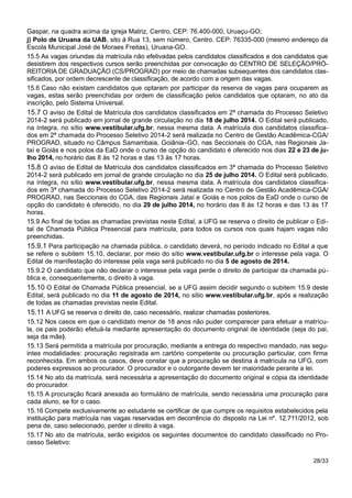 Gaspar, na quadra acima da igreja Matriz, Centro, CEP: 76.400-000, Uruaçu-GO;
j) Polo de Uruana da UAB, sito à Rua 13, sem número, Centro. CEP: 76335-000 (mesmo endereço da
Escola Municipal José de Moraes Freitas), Uruana-GO.
15.5 As vagas oriundas da matrícula não efetivadas pelos candidatos classificados e dos candidatos que
desistirem dos respectivos cursos serão preenchidas por convocação do CENTRO DE SELEÇÃO/PRÓ-
REITORIA DE GRADUAÇÃO (CS/PROGRAD) por meio de chamadas subsequentes dos candidatos clas-
sificados, por ordem decrescente de classificação, de acordo com a origem das vagas.
15.6 Caso não existam candidatos que optaram por participar da reserva de vagas para ocuparem as
vagas, estas serão preenchidas por ordem de classificação pelos candidatos que optaram, no ato da
inscrição, pelo Sistema Universal.
15.7 O aviso de Edital de Matrícula dos candidatos classificados em 2ª chamada do Processo Seletivo
2014-2 será publicado em jornal de grande circulação no dia 18 de julho 2014. O Edital será publicado,
na íntegra, no sítio www.vestibular.ufg.br, nessa mesma data. A matrícula dos candidatos classifica-
dos em 2ª chamada do Processo Seletivo 2014-2 será realizada no Centro de Gestão Acadêmica-CGA/
PROGRAD, situado no Câmpus Samambaia, Goiânia–GO, nas Seccionais do CGA, nas Regionais Ja-
taí e Goiás e nos polos da EaD onde o curso de opção do candidato é oferecido nos dias 22 e 23 de ju-
lho 2014, no horário das 8 às 12 horas e das 13 às 17 horas.
15.8 O aviso de Edital de Matrícula dos candidatos classificados em 3ª chamada do Processo Seletivo
2014-2 será publicado em jornal de grande circulação no dia 25 de julho 2014. O Edital será publicado,
na íntegra, no sítio www.vestibular.ufg.br, nessa mesma data. A matrícula dos candidatos classifica-
dos em 3ª chamada do Processo Seletivo 2014-2 será realizada no Centro de Gestão Acadêmica-CGA/
PROGRAD, nas Seccionais do CGA, das Regionais Jataí e Goiás e nos polos da EaD onde o curso de
opção do candidato é oferecido, no dia 29 de julho 2014, no horário das 8 às 12 horas e das 13 às 17
horas.
15.9 Ao final de todas as chamadas previstas neste Edital, a UFG se reserva o direito de publicar o Edi-
tal de Chamada Pública Presencial para matrícula, para todos os cursos nos quais hajam vagas não
preenchidas.
15.9.1 Para participação na chamada pública, o candidato deverá, no período indicado no Edital a que
se refere o subitem 15.10, declarar, por meio do sítio www.vestibular.ufg.br o interesse pela vaga. O
Edital de manifestação do interesse pela vaga será publicado no dia 5 de agosto de 2014.
15.9.2 O candidato que não declarar o interesse pela vaga perde o direito de participar da chamada pú-
blica e, consequentemente, o direito à vaga.
15.10 O Edital de Chamada Pública presencial, se a UFG assim decidir segundo o subitem 15.9 deste
Edital, será publicado no dia 11 de agosto de 2014, no sitio www.vestibular.ufg.br, após a realização
de todas as chamadas previstas neste Edital.
15.11 A UFG se reserva o direito de, caso necessário, realizar chamadas posteriores.
15.12 Nos casos em que o candidato menor de 18 anos não puder comparecer para efetuar a matrícu-
la, os pais poderão efetuá-la mediante apresentação do documento original de identidade (seja do pai,
seja da mãe).
15.13 Será permitida a matrícula por procuração, mediante a entrega do respectivo mandado, nas segu-
intes modalidades: procuração registrada em cartório competente ou procuração particular, com firma
reconhecida. Em ambos os casos, deve constar que a procuração se destina à matrícula na UFG, com
poderes expressos ao procurador. O procurador e o outorgante devem ter maioridade perante a lei.
15.14 No ato da matrícula, será necessária a apresentação do documento original e cópia da identidade
do procurador.
15.15 A procuração ficará anexada ao formulário de matrícula, sendo necessária uma procuração para
cada aluno, se for o caso.
15.16 Compete exclusivamente ao estudante se certificar de que cumpre os requisitos estabelecidos pela
instituição para matrícula nas vagas reservadas em decorrência do disposto na Lei nº. 12.711/2012, sob
pena de, caso selecionado, perder o direito à vaga.
15.17 No ato da matrícula, serão exigidos os seguintes documentos do candidato classificado no Pro-
cesso Seletivo:
28/33
 