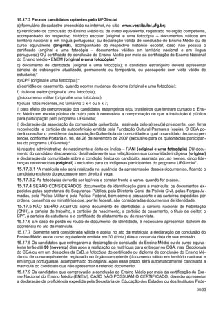 15.17.3 Para os candidatos optantes pelo UFGInclui
a) formulário de cadastro preenchido na internet, no sítio www.vestibular.ufg.br;
b) certificado de conclusão do Ensino Médio ou de curso equivalente, registrado no órgão competente,
acompanhado do respectivo histórico escolar (original e uma fotocópia – documentos válidos em
território nacional e em língua portuguesa) ou declaração válida de conclusão do Ensino Médio ou de
curso equivalente (original), acompanhado do respectivo histórico escolar, caso não possua o
certificado (original e uma fotocópia – documentos válidos em território nacional e em língua
portuguesa) OU certificado de conclusão do Ensino Médio por meio da certificação do Exame Nacional
do Ensino Médio - ENEM (original e uma fotocópia);*
c) documento de identidade (original e uma fotocópia); o candidato estrangeiro deverá apresentar
carteira de estrangeiro atualizada, permanente ou temporária, ou passaporte com visto válido de
estudante;*
d) CPF (original e uma fotocópia);*
e) certidão de casamento, quando ocorrer mudança de nome (original e uma fotocópia);
f) título de eleitor (original e uma fotocópia);
g) documento militar (original e uma fotocópia);
h) duas fotos recentes, no tamanho 3 x 4 ou 5 x 7;
i) para efeito de comprovação dos candidatos estrangeiros e/ou brasileiros que tenham cursado o Ensi-
no Médio em escola pública de outro país é necessária a comprovação de que a instituição é pública
para participação pelo programa UFGInclui;
j) declaração da associação da comunidade quilombola, assinada pelo(a) seu(a) presidente, com firma
reconhecida e certidão de autodefinição emitida pela Fundação Cultural Palmares (cópia). O CGA po-
derá consultar o presidente da Associação Quilombola da comunidade a qual o candidato declarou per-
tencer, conforme Portaria n. 98, de 26 de novembro de 2007 (exclusivo para os quilombolas participan-
tes do programa UFGInclui);*
k) registro administrativo de nascimento e óbito de índios – RANI (original e uma fotocópia) OU docu-
mento do candidato descrevendo detalhadamente sua relação com sua comunidade indígena (original)
e declaração da comunidade sobre a condição étnica do candidato, assinada por, ao menos, cinco lide-
ranças reconhecidas (original) - exclusivo para os indígenas participantes do programa UFGInclui*.
15.17.3.1 *A matrícula não será realizada na ausência da apresentação desses documentos, ficando o
candidato excluído do processo e sem direito à vaga.
15.17.3.2 As fotocópias deverão ser legíveis e constar frente e verso, quando for o caso.
15.17.4 SERÃO CONSIDERADOS documentos de identificação para a matrícula: os documentos ex-
pedidos pelas secretarias de Segurança Pública, pela Diretoria Geral da Polícia Civil, pelas Forças Ar-
madas, pela Polícia Militar e pela Polícia Federal, bem como o passaporte e as carteiras expedidas por
ordens, conselhos ou ministérios que, por lei federal, são consideradas documentos de identidade.
15.17.5 NÃO SERÃO ACEITOS como documento de identidade: a carteira nacional de habilitação
(CNH), a carteira de trabalho, a certidão de nascimento, a certidão de casamento, o título de eleitor, o
CPF, a carteira de estudante e o certificado de alistamento ou de reservista.
15.17.6 Em caso de perda ou roubo do documento de identidade, é necessário apresentar boletim de
ocorrência no ato da matrícula.
15.17.7 Somente será considerada válida e aceita no ato da matrícula a declaração de conclusão do
Ensino Médio ou de curso equivalente emitida em 30 (trinta) dias a contar da data de sua emissão.
15.17.8 Os candidatos que entregaram a declaração de conclusão do Ensino Médio ou de curso equiva-
lente terão até 90 (noventa) dias após a realização da matrícula para entregar no CGA, nas Seccionais
do CGA ou em um dos polos da EaD, a fotocópia do certificado ou diploma de conclusão do Ensino Mé-
dio ou de curso equivalente, registrado no órgão competente (documento válido em território nacional e
em língua portuguesa), acompanhado do original. Após esse prazo, será automaticamente cancelada a
matrícula do candidato que não apresentar o referido documento.
15.17.9 Os candidatos que comprovarão a conclusão do Ensino Médio por meio da certificação do Exa-
me Nacional do Ensino Médio (ENEM), CASO NÃO POSSUAM O CERTIFICADO, deverão apresentar
a declaração de proficiência expedida pela Secretaria de Educação dos Estados ou dos Institutos Fede-
30/33
 