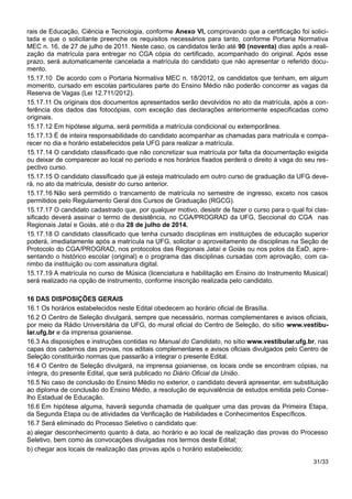 rais de Educação, Ciência e Tecnologia, conforme Anexo VI, comprovando que a certificação foi solici-
tada e que o solicitante preenche os requisitos necessários para tanto, conforme Portaria Normativa
MEC n. 16, de 27 de julho de 2011. Neste caso, os candidatos terão até 90 (noventa) dias após a reali-
zação da matrícula para entregar no CGA cópia do certificado, acompanhado do original. Após esse
prazo, será automaticamente cancelada a matrícula do candidato que não apresentar o referido docu-
mento.
15.17.10 De acordo com o Portaria Normativa MEC n. 18/2012, os candidatos que tenham, em algum
momento, cursado em escolas particulares parte do Ensino Médio não poderão concorrer as vagas da
Reserva de Vagas (Lei 12.711/2012).
15.17.11 Os originais dos documentos apresentados serão devolvidos no ato da matrícula, após a con-
ferência dos dados das fotocópias, com exceção das declarações anteriormente especificadas como
originais.
15.17.12 Em hipótese alguma, será permitida a matrícula condicional ou extemporânea.
15.17.13 É de inteira responsabilidade do candidato acompanhar as chamadas para matrícula e compa-
recer no dia e horário estabelecidos pela UFG para realizar a matrícula.
15.17.14 O candidato classificado que não concretizar sua matrícula por falta da documentação exigida
ou deixar de comparecer ao local no período e nos horários fixados perderá o direito à vaga do seu res-
pectivo curso.
15.17.15 O candidato classificado que já esteja matriculado em outro curso de graduação da UFG deve-
rá, no ato da matrícula, desistir do curso anterior.
15.17.16 Não será permitido o trancamento de matrícula no semestre de ingresso, exceto nos casos
permitidos pelo Regulamento Geral dos Cursos de Graduação (RGCG).
15.17.17 O candidato cadastrado que, por qualquer motivo, desistir de fazer o curso para o qual foi clas-
sificado deverá assinar o termo de desistência, no CGA/PROGRAD da UFG, Seccional do CGA nas
Regionais Jataí e Goiás, até o dia 28 de julho de 2014.
15.17.18 O candidato classificado que tenha cursado disciplinas em instituições de educação superior
poderá, imediatamente após a matrícula na UFG, solicitar o aproveitamento de disciplinas na Seção de
Protocolo do CGA/PROGRAD, nos protocolos das Regionais Jataí e Goiás ou nos polos da EaD, apre-
sentando o histórico escolar (original) e o programa das disciplinas cursadas com aprovação, com ca-
rimbo da instituição ou com assinatura digital.
15.17.19 A matrícula no curso de Música (licenciatura e habilitação em Ensino do Instrumento Musical)
será realizado na opção de instrumento, conforme inscrição realizada pelo candidato.
16 DAS DISPOSIÇÕES GERAIS
16.1 Os horários estabelecidos neste Edital obedecem ao horário oficial de Brasília.
16.2 O Centro de Seleção divulgará, sempre que necessário, normas complementares e avisos oficiais,
por meio da Rádio Universitária da UFG, do mural oficial do Centro de Seleção, do sítio www.vestibu-
lar.ufg.br e da imprensa goianiense.
16.3 As disposições e instruções contidas no Manual do Candidato, no sítio www.vestibular.ufg.br, nas
capas dos cadernos das provas, nos editais complementares e avisos oficiais divulgados pelo Centro de
Seleção constituirão normas que passarão a integrar o presente Edital.
16.4 O Centro de Seleção divulgará, na imprensa goianiense, os locais onde se encontram cópias, na
íntegra, do presente Edital, que será publicado no Diário Oficial da União.
16.5 No caso de conclusão do Ensino Médio no exterior, o candidato deverá apresentar, em substituição
ao diploma de conclusão do Ensino Médio, a resolução de equivalência de estudos emitida pelo Conse-
lho Estadual de Educação.
16.6 Em hipótese alguma, haverá segunda chamada de qualquer uma das provas da Primeira Etapa,
da Segunda Etapa ou de atividades da Verificação de Habilidades e Conhecimentos Específicos.
16.7 Será eliminado do Processo Seletivo o candidato que:
a) alegar desconhecimento quanto à data, ao horário e ao local de realização das provas do Processo
Seletivo, bem como às convocações divulgadas nos termos deste Edital;
b) chegar aos locais de realização das provas após o horário estabelecido;
31/33
 