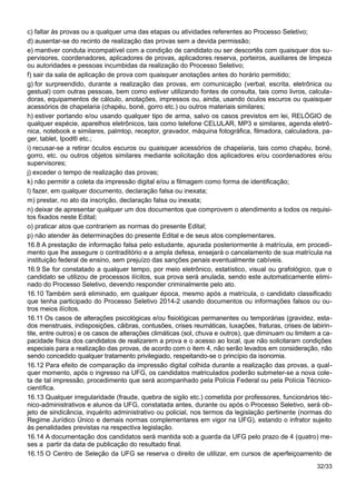 c) faltar às provas ou a qualquer uma das etapas ou atividades referentes ao Processo Seletivo;
d) ausentar-se do recinto de realização das provas sem a devida permissão;
e) mantiver conduta incompatível com a condição de candidato ou ser descortês com quaisquer dos su-
pervisores, coordenadores, aplicadores de provas, aplicadores reserva, porteiros, auxiliares de limpeza
ou autoridades e pessoas incumbidas da realização do Processo Seletivo;
f) sair da sala de aplicação de prova com quaisquer anotações antes do horário permitido;
g) for surpreendido, durante a realização das provas, em comunicação (verbal, escrita, eletrônica ou
gestual) com outras pessoas, bem como estiver utilizando fontes de consulta, tais como livros, calcula-
doras, equipamentos de cálculo, anotações, impressos ou, ainda, usando óculos escuros ou quaisquer
acessórios de chapelaria (chapéu, boné, gorro etc.) ou outros materiais similares;
h) estiver portando e/ou usando qualquer tipo de arma, salvo os casos previstos em lei, RELÓGIO de
qualquer espécie, aparelhos eletrônicos, tais como telefone CELULAR, MP3 e similares, agenda eletrô-
nica, notebook e similares, palmtop, receptor, gravador, máquina fotográfica, filmadora, calculadora, pa-
ger, tablet, Ipod® etc.;
i) recusar-se a retirar óculos escuros ou quaisquer acessórios de chapelaria, tais como chapéu, boné,
gorro, etc. ou outros objetos similares mediante solicitação dos aplicadores e/ou coordenadores e/ou
supervisores;
j) exceder o tempo de realização das provas;
k) não permitir a coleta da impressão digital e/ou a filmagem como forma de identificação;
l) fazer, em qualquer documento, declaração falsa ou inexata;
m) prestar, no ato da inscrição, declaração falsa ou inexata;
n) deixar de apresentar qualquer um dos documentos que comprovem o atendimento a todos os requisi-
tos fixados neste Edital;
o) praticar atos que contrariem as normas do presente Edital;
p) não atender às determinações do presente Edital e de seus atos complementares.
16.8 A prestação de informação falsa pelo estudante, apurada posteriormente à matrícula, em procedi-
mento que lhe assegure o contraditório e a ampla defesa, ensejará o cancelamento de sua matrícula na
instituição federal de ensino, sem prejuízo das sanções penais eventualmente cabíveis.
16.9 Se for constatado a qualquer tempo, por meio eletrônico, estatístico, visual ou grafológico, que o
candidato se utilizou de processos ilícitos, sua prova será anulada, sendo este automaticamente elimi-
nado do Processo Seletivo, devendo responder criminalmente pelo ato.
16.10 Também será eliminado, em qualquer época, mesmo após a matrícula, o candidato classificado
que tenha participado do Processo Seletivo 2014-2 usando documentos ou informações falsos ou ou-
tros meios ilícitos.
16.11 Os casos de alterações psicológicas e/ou fisiológicas permanentes ou temporárias (gravidez, esta-
dos menstruais, indisposições, cãibras, contusões, crises reumáticas, luxações, fraturas, crises de labirin-
tite, entre outros) e os casos de alterações climáticas (sol, chuva e outros), que diminuam ou limitem a ca-
pacidade física dos candidatos de realizarem a prova e o acesso ao local, que não solicitaram condições
especiais para a realização das provas, de acordo com o item 4, não serão levados em consideração, não
sendo concedido qualquer tratamento privilegiado, respeitando-se o princípio da isonomia.
16.12 Para efeito de comparação da impressão digital colhida durante a realização das provas, a qual-
quer momento, após o ingresso na UFG, os candidatos matriculados poderão submeter-se a nova cole-
ta de tal impressão, procedimento que será acompanhado pela Polícia Federal ou pela Polícia Técnico-
científica.
16.13 Qualquer irregularidade (fraude, quebra de sigilo etc.) cometida por professores, funcionários téc-
nico-administrativos e alunos da UFG, constatada antes, durante ou após o Processo Seletivo, será ob-
jeto de sindicância, inquérito administrativo ou policial, nos termos da legislação pertinente (normas do
Regime Jurídico Único e demais normas complementares em vigor na UFG), estando o infrator sujeito
às penalidades previstas na respectiva legislação.
16.14 A documentação dos candidatos será mantida sob a guarda da UFG pelo prazo de 4 (quatro) me-
ses a partir da data de publicação do resultado final.
16.15 O Centro de Seleção da UFG se reserva o direito de utilizar, em cursos de aperfeiçoamento de
32/33
 