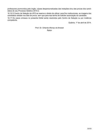 professores promovidos pelo órgão, cópias despersonalizadas das redações e/ou das provas dos candi-
datos de seu Processo Seletivo 2014-2.
16.16 O Centro de Seleção da UFG se reserva o direito de utilizar, para fins institucionais, as imagens dos
candidatos obtidas nos dias de prova, sem que para isso tenha de solicitar autorização do candidato.
16.17 Os casos omissos no presente Edital serão resolvidos pelo Centro de Seleção ou por instância
competente.
Goiânia, 1º de abril de 2014.
Prof. Dr. Orlando Afonso do Amaral
Reitor
33/33
 