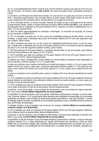 de um curso/habilitação/instrumento musical será inscrito somente naquele cuja data de envio dos da-
dos de inscrição, via internet, seja a mais recente. As outras inscrições serão canceladas automatica-
mente.
2.1.24 Após a confirmação dos dados da inscrição, em caso de erro na opção do curso e/ou número do
CPF, o candidato poderá efetuar nova inscrição dentro do prazo fixado neste Edital, porém, se tiver efe-
tuado o pagamento da inscrição anterior, deverá efetuar novo pagamento da taxa.
2.1.25 O candidato deverá, no ato da inscrição, declarar se deseja ou não o aproveitamento da nota de
Conhecimentos Gerais, obtida no Exame Nacional do Ensino Médio (ENEM) em 2013, a ser utilizada na
classificação final do candidato ao Processo Seletivo 2014-2, segundo os critérios estabelecidos no su-
bitem 13.2 do presente Edital.
2.1.26 É de inteira responsabilidade do candidato a informação, no momento da inscrição, do número
de sua inscrição no ENEM 2013.
2.1.27 O candidato que optar por um dos cursos da modalidade presencial deverá indicar, no ato da
inscrição, a opção para a realização das provas do Processo Seletivo 2014-2 uma das seguintes cida-
des: Goiânia, Jataí e Goiás.
2.1.28 O candidato que optar por um dos cursos da modalidade EaD deverá indicar, no ato da inscri-
ção, a opção para a realização das provas do Processo Seletivo 2014-2 na cidade do polo de realização
do curso ou em uma das seguintes cidades: Goiânia, Jataí e Goiás.
2.1.29 Para participar do Processo Seletivo, o candidato deverá optar, no ato da inscrição, pelo Sistema
Universal OU pela Reserva de Vagas (Lei 12.711/2012).
2.1.30 O candidato que optar por participar do Processo Seletivo 2014-2 da UFG pela Reserva de Va-
gas (Lei 12.711/2012), deverá obrigatoriamente:
a) declarar que cursou integralmente o Ensino Médio em escola pública e comprovar essa declaração no
ato da matrícula, conforme subitens 11.2 e 11.3 deste Edital;
b) optar por participar como membro de família com renda bruta igual ou inferior a 1,5 (um vírgula cinco)
salário-mínimo per capita e, neste caso, comprovar essa opção conforme subitem 11.7 OU optar por par-
ticipar como membro de família com renda bruta superior a 1,5 (um vírgula cinco) salário-mínimo per
capita;
c) optar por participar como candidato preto, pardo ou indígena OU como demais estudantes de escola
pública.
2.1.31 O candidato que optar por participar do Processo Seletivo 2014-2 da UFG pelo programa UFGInclui
deverá declarar se participará como estudante indígena oriundo de escola pública, ou como negro qui-
lombola oriundo de escola pública.
2.1.32 O candidato que optar por participar do Processo Seletivo 2014-2 da UFG pelo programa UFGInclui,
como negro quilombola oriundo de escola pública, deverá obrigatoriamente:
a) declarar, no ato da inscrição, a sua condição de pertencente a uma comunidade de negros quilombo-
las e que cursou o Ensino Médio integralmente em escola pública;
b) especificar no ato da inscrição a qual comunidade quilombola é pertencente e entregar, no ato da matrí-
cula, conforme subitem 12.10, comprovante oficial assinado pelo presidente da Associação da comunidade
quilombola que ateste a sua condição de pertencente àquela comunidade e, caso seja aprovado, o Centro
de Seleção poderá consultar o presidente da comunidade quilombola a qual o candidato declarou pertencer
para confirmação da declaração;
c) entregar também, a documentação que comprove ter cursado o Ensino Médio em escola pública,
conforme subitem 12.4 deste Edital.
2.1.33 O candidato que optar por participar do Processo Seletivo 2014-2 da UFG pelo programa UFGInclui,
como indígena oriundo de escola pública, deverá obrigatoriamente:
a) declarar, no ato da inscrição, a sua condição de pertencente a uma das etnias existentes no território bra-
sileiro e que cursou o Ensino Médio integralmente em escola pública;
b) especificar no ato da inscrição a qual comunidade indígena é pertencente e entregar, no ato da matrícula,
conforme subitem 12.11, a cópia autenticada do registro administrativo de nascimento e óbito de índios
(RANI) OU um documento redigido pelo candidato descrevendo detalhadamente sua relação com sua co-
munidade indígena e uma declaração da comunidade sobre a condição étnica do candidato, assinada por,
4/33
 