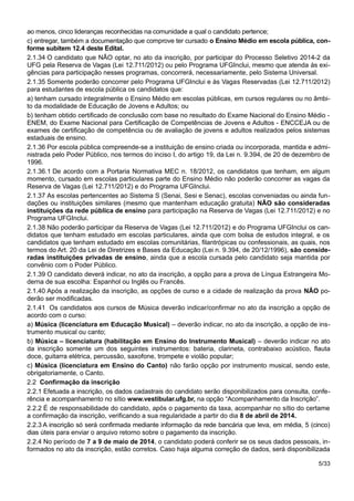 ao menos, cinco lideranças reconhecidas na comunidade a qual o candidato pertence;
c) entregar, também a documentação que comprove ter cursado o Ensino Médio em escola pública, con-
forme subitem 12.4 deste Edital.
2.1.34 O candidato que NÃO optar, no ato da inscrição, por participar do Processo Seletivo 2014-2 da
UFG pela Reserva de Vagas (Lei 12.711/2012) ou pelo Programa UFGInclui, mesmo que atenda às exi-
gências para participação nesses programas, concorrerá, necessariamente, pelo Sistema Universal.
2.1.35 Somente poderão concorrer pelo Programa UFGInclui e às Vagas Reservadas (Lei 12.711/2012)
para estudantes de escola pública os candidatos que:
a) tenham cursado integralmente o Ensino Médio em escolas públicas, em cursos regulares ou no âmbi-
to da modalidade de Educação de Jovens e Adultos; ou
b) tenham obtido certificado de conclusão com base no resultado do Exame Nacional do Ensino Médio -
ENEM, do Exame Nacional para Certificação de Competências de Jovens e Adultos - ENCCEJA ou de
exames de certificação de competência ou de avaliação de jovens e adultos realizados pelos sistemas
estaduais de ensino.
2.1.36 Por escola pública compreende-se a instituição de ensino criada ou incorporada, mantida e admi-
nistrada pelo Poder Público, nos termos do inciso I, do artigo 19, da Lei n. 9.394, de 20 de dezembro de
1996.
2.1.36.1 De acordo com a Portaria Normativa MEC n. 18/2012, os candidatos que tenham, em algum
momento, cursado em escolas particulares parte do Ensino Médio não poderão concorrer as vagas da
Reserva de Vagas (Lei 12.711/2012) e do Programa UFGInclui.
2.1.37 As escolas pertencentes ao Sistema S (Senai, Sesi e Senac), escolas conveniadas ou ainda fun-
dações ou instituições similares (mesmo que mantenham educação gratuita) NÃO são consideradas
instituições da rede pública de ensino para participação na Reserva de Vagas (Lei 12.711/2012) e no
Programa UFGInclui.
2.1.38 Não poderão participar da Reserva de Vagas (Lei 12.711/2012) e do Programa UFGInclui os can-
didatos que tenham estudado em escolas particulares, ainda que com bolsa de estudos integral, e os
candidatos que tenham estudado em escolas comunitárias, filantrópicas ou confessionais, as quais, nos
termos do Art. 20 da Lei de Diretrizes e Bases da Educação (Lei n. 9.394, de 20/12/1996), são conside-
radas instituições privadas de ensino, ainda que a escola cursada pelo candidato seja mantida por
convênio com o Poder Público.
2.1.39 O candidato deverá indicar, no ato da inscrição, a opção para a prova de Língua Estrangeira Mo-
derna de sua escolha: Espanhol ou Inglês ou Francês.
2.1.40 Após a realização da inscrição, as opções de curso e a cidade de realização da prova NÃO po-
derão ser modificadas.
2.1.41 Os candidatos aos cursos de Música deverão indicar/confirmar no ato da inscrição a opção de
acordo com o curso:
a) Música (licenciatura em Educação Musical) – deverão indicar, no ato da inscrição, a opção de ins-
trumento musical ou canto;
b) Música – licenciatura (habilitação em Ensino do Instrumento Musical) – deverão indicar no ato
da inscrição somente um dos seguintes instrumentos: bateria, clarineta, contrabaixo acústico, flauta
doce, guitarra elétrica, percussão, saxofone, trompete e violão popular;
c) Música (licenciatura em Ensino do Canto) não farão opção por instrumento musical, sendo este,
obrigatoriamente, o Canto.
2.2 Confirmação da inscrição
2.2.1 Efetuada a inscrição, os dados cadastrais do candidato serão disponibilizados para consulta, confe-
rência e acompanhamento no sítio www.vestibular.ufg.br, na opção “Acompanhamento da Inscrição”.
2.2.2 É de responsabilidade do candidato, após o pagamento da taxa, acompanhar no sítio do certame
a confirmação da inscrição, verificando a sua regularidade a partir do dia 8 de abril de 2014.
2.2.3 A inscrição só será confirmada mediante informação da rede bancária que leva, em média, 5 (cinco)
dias úteis para enviar o arquivo retorno sobre o pagamento da inscrição.
2.2.4 No período de 7 a 9 de maio de 2014, o candidato poderá conferir se os seus dados pessoais, in-
formados no ato da inscrição, estão corretos. Caso haja alguma correção de dados, será disponibilizada
5/33
 