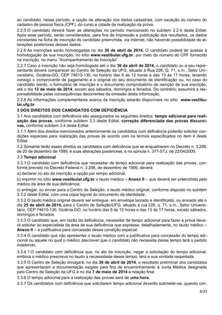 ao candidato, nesse período, a opção de alteração dos dados cadastrais, com exceção do número do
cadastro de pessoa física (CPF), do curso e cidade de realização da prova.
2.2.5 O candidato deverá fazer as alterações no período mencionado no subitem 2.2.4 deste Edital.
Após esse período, serão considerados, para fins de impressão e publicação dos resultados, os dados
constantes na ficha de inscrição do candidato preenchida, via internet, não havendo possibilidade de al-
terações posteriores desses dados.
2.2.6 As inscrições serão homologadas no dia 30 de abril de 2014. O candidato poderá ter acesso à
homologação de sua inscrição, no sítio www.vestibular.ufg.br, por meio do número do CPF fornecido
na inscrição, no menu “Acompanhamento de Inscrição”.
2.2.7 Caso a inscrição não seja homologada até o dia 30 de abril de 2014, o candidato ou a seu repre-
sentante deverá comparecer ao Centro de Seleção da UFG, situado à Rua 226, Q. 71, s./n., Setor Uni-
versitário, Goiânia-GO, CEP 74610-130, no horário das 8 às 12 horas e das 13 às 17 horas, levando
consigo o comprovante de pagamento e o original do seu documento de identificação ou, no caso do
candidato isento, o formulário de inscrição e o documento comprobatório de isenção de sua inscrição,
até o dia 12 de maio de 2014, exceto aos sábados, domingos e feriados. Do contrário, assumirá a res-
ponsabilidade pelas consequências decorrentes da omissão desta informação.
2.2.8 As informações complementares acerca da inscrição estarão disponíveis no sítio www.vestibu-
lar.ufg.br.
3 DOS DIREITOS DOS CANDIDATOS COM DEFICIÊNCIA
3.1 Aos candidatos com deficiência são assegurados os seguintes direitos: tempo adicional para reali-
zação das provas, conforme subitem 3.3 deste Edital, correção diferenciada das provas discursi-
vas, conforme subitem 3.4 deste Edital.
3.1.1 Além dos direitos mencionados anteriormente os candidatos com deficiência poderão solicitar con-
dições especiais para realização das provas de acordo com os termos especificados no item 4 deste
Edital.
3.2 Somente terão esses direitos os candidatos com deficiência que se enquadrarem no Decreto n. 3.298,
de 20 de dezembro de 1999, e suas alterações posteriores, e na súmula n. 377-STJ, de 22/04/2009.
3.3 Tempo adicional
3.3.1 O candidato com deficiência que necessitar de tempo adicional para realização das provas, con-
forme previsto no Decreto Federal n. 3.298, de dezembro de 1999, deverá:
a) declarar no ato da inscrição a opção por tempo adicional;
b) imprimir no sítio www.vestibular.ufg.br o laudo médico – Anexo II – que deverá ser preenchido pelo
médico da área de sua deficiência;
c) entregar, ou enviar para o Centro de Seleção, o laudo médico original, conforme disposto no subitem
3.3.2 deste Edital, com uma cópia legível do documento de identidade.
3.3.2 O laudo médico original deverá ser entregue, em envelope lacrado e identificado, ou enviado até o
dia 25 de abril de 2014, para o Centro de Seleção/UFG, situado à rua 226, q. 71, s./n., Setor Universi-
tário, CEP 74610-130, Goiânia-GO, no horário das 8 às 12 horas e das 13 às 17 horas, exceto sábados,
domingos e feriados.
3.3.3 O candidato que, em razão da deficiência, necessitar de tempo adicional para fazer a prova deve-
rá solicitar ao especialista da área de sua deficiência que expresse, detalhadamente, no laudo médico –
Anexo II – a justificativa para concessão dessa condição especial.
3.3.4 O candidato que não apresentar o laudo médico com a justificativa para concessão do tempo adi-
cional ou aquele no qual o médico descrever que o candidato não necessita desse tempo terá o pedido
indeferido.
3.3.4.1 O candidato com deficiência que, no ato da inscrição, negar a solicitação do tempo adicional,
embora o médico prescreva no laudo a necessidade desse tempo, terá a sua vontade respeitada.
3.3.5 O Centro de Seleção divulgará, no dia 30 de abril de 2014, o resultado preliminar dos candidatos
que apresentaram a documentação exigida para fins de encaminhamento à Junta Médica designada
pelo Centro de Seleção da UFG e no dia 7 de maio de 2014 a relação final.
3.3.6 O tempo adicional para a realização das provas será de uma hora.
3.3.7 Os candidatos com deficiência que solicitarem tempo adicional deverão submeter-se, quando con-
6/33
 