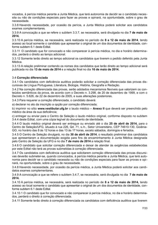 vocados, à perícia médica perante a Junta Médica, que terá autonomia de decidir se o candidato neces-
sita ou não de condições especiais para fazer as provas e opinará, na oportunidade, sobre o grau de
necessidade.
3.3.8 Havendo necessidade, por ocasião da perícia, a Junta Médica poderá solicitar aos candidatos
exames complementares.
3.3.9 A convocação a que se refere o subitem 3.3.7, se necessária, será divulgada no dia 7 de maio de
2014.
3.3.10 A perícia médica, se necessária, será realizada no período de 8 a 12 de maio de 2014, tendo
acesso ao local somente o candidato que apresentar o original de um dos documentos de identidade, con-
forme subitem 6.1 deste Edital.
3.3.11 O candidato que for convocado e não comparecer à perícia médica, no dia e horário determina-
dos, perderá o direito ao tempo adicional.
3.3.12 Somente terão direito ao tempo adicional os candidatos que tiverem o pedido deferido pela Junta
Médica.
3.3.13 A relação preliminar contendo os nomes dos candidatos que terão direito ao tempo adicional será
publicada no dia 13 de maio de 2014 e a relação final no dia 16 de maio de 2014.
3.4 Correção diferenciada
3.4.1 Os candidatos com deficiência auditiva poderão solicitar a correção diferenciada das provas dis-
cursivas de Língua Portuguesa, Literatura, Biologia, História, Geografia e Redação.
3.4.2 Na correção diferenciada das provas, serão adotados mecanismos flexíveis que valorizem os con-
teúdos semânticos da prova, de acordo com o Decreto n. 3.298, de 20 de dezembro de 1999, e com o
Decreto n. 5.626, de 22 de dezembro de 2005, e suas alterações posteriores.
3.4.3 Para requerer a correção diferenciada, o candidato deverá:
a) declarar no ato da inscrição a opção por correção diferenciada;
b) imprimir no sítio www.vestibular.ufg.br o laudo médico – Anexo II que deverá ser preenchido pelo
médico da área da sua deficiência;
c) entregar ou enviar para o Centro de Seleção o laudo médico original, conforme disposto no subitem
3.4.4 deste Edital, com uma cópia legível do documento de identidade.
3.4.4 O laudo médico original deverá ser entregue ou enviado até o dia 25 de abril de 2014, para o
Centro de Seleção/UFG, situado à rua 226, Qd. 71, s./n., Setor Universitário, CEP 74610-130, Goiânia-
GO, no horário das 8 às 12 horas e das 13 às 17 horas, exceto sábados, domingos e feriados.
3.4.5 O Centro de Seleção divulgará, no dia 30 de abril de 2014, o resultado preliminar dos candidatos
que apresentaram a documentação exigida para fins de encaminhamento à Junta Médica designada
pelo Centro de Seleção da UFG e no dia 7 de maio de 2014 a relação final.
3.4.6 O candidato que solicitar correção diferenciada e deixar de atender às exigências estabelecidas
por este Edital não terá as provas submetidas à correção diferenciada.
3.4.7 Os candidatos com deficiência auditiva que solicitarem correção diferenciada das provas discursi-
vas deverão submeter-se, quando convocados, à perícia médica perante a Junta Médica, que terá auto-
nomia para decidir se o candidato necessita ou não de condições especiais para fazer as provas e opi-
nará, na oportunidade, sobre o grau de necessidade.
3.4.8 Havendo necessidade, por ocasião da perícia médica, a Junta Médica poderá solicitar aos candi-
datos exames complementares.
3.4.9 A convocação a que se refere o subitem 3.4.7, se necessária, será divulgada no dia 7 de maio de
2014.
3.4.10 A perícia médica, se necessária, será realizada no período de 8 a 12 de maio de 2014, tendo
acesso ao local somente o candidato que apresentar o original de um dos documentos de identidade, con-
forme subitem 6.1 deste Edital.
3.4.10.1 O candidato que for convocado e não comparecer à perícia médica, no dia e horário determina-
dos, perderá o direito à correção diferenciada.
3.4.11 Somente terão direito à correção diferenciada os candidatos com deficiência auditiva que tiverem
7/33
 