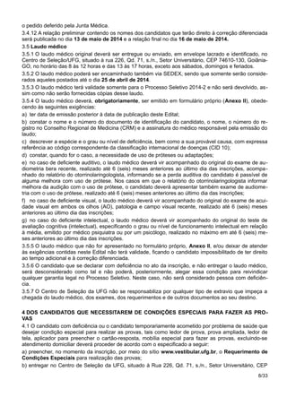 o pedido deferido pela Junta Médica.
3.4.12 A relação preliminar contendo os nomes dos candidatos que terão direito à correção diferenciada
será publicada no dia 13 de maio de 2014 e a relação final no dia 16 de maio de 2014.
3.5 Laudo médico
3.5.1 O laudo médico original deverá ser entregue ou enviado, em envelope lacrado e identificado, no
Centro de Seleção/UFG, situado à rua 226, Qd. 71, s./n., Setor Universitário, CEP 74610-130, Goiânia-
GO, no horário das 8 às 12 horas e das 13 às 17 horas, exceto aos sábados, domingos e feriados.
3.5.2 O laudo médico poderá ser encaminhado também via SEDEX, sendo que somente serão conside-
rados aqueles postados até o dia 25 de abril de 2014.
3.5.3 O laudo médico terá validade somente para o Processo Seletivo 2014-2 e não será devolvido, as-
sim como não serão fornecidas cópias desse laudo.
3.5.4 O laudo médico deverá, obrigatoriamente, ser emitido em formulário próprio (Anexo II), obede-
cendo às seguintes exigências:
a) ter data de emissão posterior à data de publicação deste Edital;
b) constar o nome e o número do documento de identificação do candidato, o nome, o número do re-
gistro no Conselho Regional de Medicina (CRM) e a assinatura do médico responsável pela emissão do
laudo;
c) descrever a espécie e o grau ou nível de deficiência, bem como a sua provável causa, com expressa
referência ao código correspondente da classificação internacional de doenças (CID 10);
d) constar, quando for o caso, a necessidade de uso de próteses ou adaptações;
e) no caso de deficiente auditivo, o laudo médico deverá vir acompanhado do original do exame de au-
diometria bera recente, realizado até 6 (seis) meses anteriores ao último dia das inscrições, acompa-
nhado do relatório do otorrinolaringologista, informando se a perda auditiva do candidato é passível de
alguma melhora com uso de prótese. Nos casos em que o relatório do otorrinolaringologista informar
melhora da audição com o uso de prótese, o candidato deverá apresentar também exame de audiome-
tria com o uso de prótese, realizado até 6 (seis) meses anteriores ao último dia das inscrições;
f) no caso de deficiente visual, o laudo médico deverá vir acompanhado do original do exame de acui-
dade visual em ambos os olhos (AO), patologia e campo visual recente, realizado até 6 (seis) meses
anteriores ao último dia das inscrições;
g) no caso do deficiente intelectual, o laudo médico deverá vir acompanhado do original do teste de
avaliação cognitiva (intelectual), especificando o grau ou nível de funcionamento intelectual em relação
à média, emitido por médico psiquiatra ou por um psicólogo, realizado no máximo em até 6 (seis) me-
ses anteriores ao último dia das inscrições.
3.5.5 O laudo médico que não for apresentado no formulário próprio, Anexo II, e/ou deixar de atender
às exigências contidas neste Edital não terá validade, ficando o candidato impossibilitado de ter direito
ao tempo adicional e à correção diferenciada.
3.5.6 O candidato que se declarar com deficiência no ato da inscrição, e não entregar o laudo médico,
será desconsiderado como tal e não poderá, posteriormente, alegar essa condição para reivindicar
qualquer garantia legal no Processo Seletivo. Neste caso, não será considerado pessoa com deficiên-
cia.
3.5.7 O Centro de Seleção da UFG não se responsabiliza por qualquer tipo de extravio que impeça a
chegada do laudo médico, dos exames, dos requerimentos e de outros documentos ao seu destino.
4 DOS CANDIDATOS QUE NECESSITAREM DE CONDIÇÕES ESPECIAIS PARA FAZER AS PRO-
VAS
4.1 O candidato com deficiência ou o candidato temporariamente acometido por problema de saúde que
desejar condição especial para realizar as provas, tais como ledor de prova, prova ampliada, ledor de
tela, aplicador para preencher o cartão-resposta, mobília especial para fazer as provas, excluindo-se
atendimento domiciliar deverá proceder de acordo com o especificado a seguir:
a) preencher, no momento da inscrição, por meio do sítio www.vestibular.ufg.br, o Requerimento de
Condições Especiais para realização das provas;
b) entregar no Centro de Seleção da UFG, situado à Rua 226, Qd. 71, s./n., Setor Universitário, CEP
8/33
 