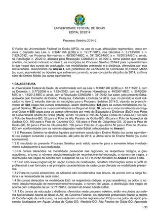 UNIVERSIDADE FEDERAL DE GOIÁS
EDITAL 20/2014
Processo Seletivo 2014-2
O Reitor da Universidade Federal de Goiás (UFG), no uso de suas atribuições regimentais, tendo em
vista o disposto nas Leis n. 9.394/1996 (LDB) e n. 12.711/2012, nos Decretos n. 5.773/2006 e n.
7.824/2012, nas Portarias Normativas n. 40/2007-MEC, n. 391/2002-MEC e n. 18/2012-MEC e, ainda,
na Resolução n. 20/2010, alterada pela Resolução CONSUNI n. 031/2012, torna público que estarão
abertas, no período indicado no item 2, as inscrições ao Processo Seletivo 2014-2 para o preenchimen-
to das vagas dos cursos de graduação, nas modalidades presencial e a distância, oferecidos por esta
Universidade, relacionados no Anexo I, aos portadores de Certificado de Conclusão do Ensino Médio
(ou curso equivalente) ou àqueles que estiverem cursando, e que concluirão até julho de 2014, a última
série do Ensino Médio (ou curso equivalente).
1 DA ABERTURA
A Universidade Federal de Goiás, de conformidade com as Leis n. 9.394/1996 (LDB) e n. 12.711/2012, com
os Decretos n. 5.773/2006 e n. 7.824/2012, com as Portarias Normativas n. 40/2007-MEC, n. 391/2002-
MEC e n. 18/2012-MEC e, ainda, com a Resolução CONSUNI n. 031/2012, faz saber, pelo presente Edital,
aprovado pelo Conselho de Ensino, Pesquisa, Extensão e Cultura da UFG, que, no período e local indi-
cados no item 2, estarão abertas as inscrições para o Processo Seletivo 2014-2, visando ao preenchi-
mento de 505 vagas nos cursos presenciais, assim distribuídas: 425 para os cursos ministrados na Re-
gional Goiânia, 30 para os cursos ministrados na Regional Jataí, 50 para os cursos ministrados na Regi-
onal Goiás e 655 vagas para os cursos oferecidos por meio da Educação a Distância (EaD), nos Polos
da Universidade Aberta do Brasil (UAB), sendo: 50 para o Polo de Águas Lindas de Goiás-GO, 50 para
o Polo de Alexânia-GO, 50 para o Polo de Alto Paraíso de Goiás-GO, 40 para o Polo de Aparecida de
Goiânia-GO, 100 para o Polo de Cezarina-GO, 105 para o Polo de Goianésia-GO, 30 para o Polo de
Goiás-GO, 80 para o Polo de Inhumas-GO, 100 para o Polo de Uruaçu-GO e 50 para o Polo de Uruana-
GO, em conformidade com as normas dispostas neste Edital, relacionadas no Anexo I.
1.1 O Processo Seletivo se destina àqueles que tenham concluído o Ensino Médio (ou curso equivalen-
te) ou estejam cursando e que concluirão, até julho de 2014, a última série do Ensino Médio (ou curso
equivalente).
1.2 O resultado do presente Processo Seletivo será válido somente para o semestre letivo imediata-
mente subsequente à sua realização.
1.3 Os cursos oferecidos na modalidade presencial nas regionais, os respectivos códigos, o grau
acadêmico, o turno, o número criação/resolução de reconhecimento/renovação, o número de vagas, a
distribuição das vagas de acordo com o disposto na Lei 12.711/2012 constam do Anexo I deste Edital.
1.3.1 No sítio www.prograd.ufg.br, seção Cursos de Graduação, constam informações sobre o perfil do
profissional a ser formado e as principais características de cada curso ofertado na modalidade presen-
cial.
1.3.2 Para os cursos presenciais, os sábados são considerados dias letivos, de acordo com a carga ho-
rária e a necessidade de cada curso.
1.4 Os cursos oferecidos na modalidade EaD, os respectivos códigos, o grau acadêmico, os polos, o nú-
mero criação/resolução de reconhecimento/renovação, o número de vagas, a distribuição das vagas de
acordo com o disposto na Lei 12.711/2012, constam do Anexo I deste Edital.
1.4.1 Os cursos de educação a distância, oferecidos neste processo seletivo, estão vinculados ao siste-
ma Universidade Aberta do Brasil (UAB) do Governo Federal. Os encontros presenciais ficarão a critério
da Coordenação de cada curso, na sua sede (em uma das regionais da UFG) ou nos polos, de apoio pre-
sencial localizados em Águas Lindas de Goiás-GO, Alexânia-GO, Alto Paraíso de Goiás-GO, Aparecida
1/33
 