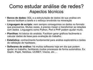 Como estudar análise de redes?
Aspectos técnicos
●

●

●

●

●

Banco de dados: SQL e a estruturação de dados de sua análise em
bancos facilitam a tarefa e o esforço envolvido na mineração
Linguagem de scripts: nem sempre conseguimos os dados no formato
que precisamos. Muitas vezes, é preciso mexer e transformar as relações
com dados. Linguagens como Python, Perl e PHP podem ajudar muito.
Planilhas: kit básico do analista. Facilitam gerar gráficos facilmente e
calcular dados de base para avaliação do trabalho;
Estatística: conhecimento fundamental para análise exploratória e testes
de validação de hipóteses;
Softwares de análise: há muitos softwares hoje em dia que podem
ajudar no trabalho, facilitando muitos processos de forma automática. Ex:
Gephi, Pajek, Netdraw, UCINET, Visone, etc....

 