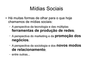 Mídias Sociais
●

Há muitas formas de olhar para o que hoje
chamamos de mídias sociais:
–

–

–

–

A perspectiva da tecnologia e das múltiplas

ferramentas de produção de redes;
A perspectiva do marketing e da promoção dos
negócios;
A perspectiva da sociologia e dos novos modos
de relacionamento;
entre outras...

 