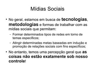 Mídias Sociais
●

No geral, estamos em busca de tecnologias,
metodologias e formas de trabalhar com as
mídias sociais que permitam:
–

–

●

Formar determinados tipos de redes em torno de
temas específicos;
Atingir determinadas metas baseadas em indução e
promoção de relações sociais com fins específicos;

No entanto, temos uma percepção geral que as

coisas não estão exatamente sob nosso
controle!

 