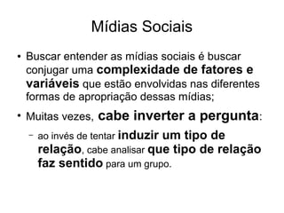 Mídias Sociais
●

●

Buscar entender as mídias sociais é buscar
conjugar uma complexidade de fatores e
variáveis que estão envolvidas nas diferentes
formas de apropriação dessas mídias;
Muitas vezes,
–

cabe inverter a pergunta:

ao invés de tentar induzir um tipo de
relação, cabe analisar que tipo de relação
faz sentido para um grupo.

 
