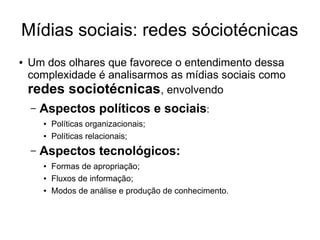 Mídias sociais: redes sóciotécnicas
●

Um dos olhares que favorece o entendimento dessa
complexidade é analisarmos as mídias sociais como
redes sociotécnicas, envolvendo
–

Aspectos políticos e sociais:
●
●

–

Políticas organizacionais;
Políticas relacionais;

Aspectos tecnológicos:
●
●
●

Formas de apropriação;
Fluxos de informação;
Modos de análise e produção de conhecimento.

 
