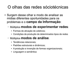 O olhas das redes sóciotécnicas
●

Surgem desse olhar e modo de analisar as
mídias diferentes oportunidades para os
problemas e o campo da Informação:
–

Múltiplos modos
●
●

–

Formas de ativação de coletivos;
Condições de produção de determinados tipos de redes

Múltiplos modos
●
●
●
●

de experimentar redes:
de análise:

Tendências relacionais;
Padrões estruturais e dinâmicos;
A produção e invenção de formas organizacionais;
Linguagem e semântica

 