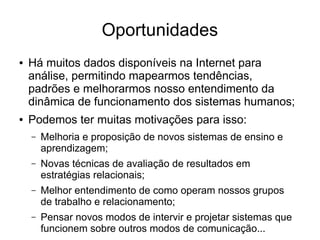 Oportunidades
●

●

Há muitos dados disponíveis na Internet para
análise, permitindo mapearmos tendências,
padrões e melhorarmos nosso entendimento da
dinâmica de funcionamento dos sistemas humanos;
Podemos ter muitas motivações para isso:
–

Melhoria e proposição de novos sistemas de ensino e
aprendizagem;

–

Novas técnicas de avaliação de resultados em
estratégias relacionais;

–

Melhor entendimento de como operam nossos grupos
de trabalho e relacionamento;

–

Pensar novos modos de intervir e projetar sistemas que
funcionem sobre outros modos de comunicação...

 