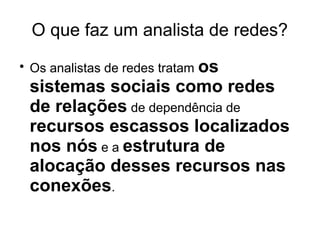 O que faz um analista de redes?
●

Os analistas de redes tratam os

sistemas sociais como redes
de relações de dependência de
recursos escassos localizados
nos nós e a estrutura de
alocação desses recursos nas
conexões.

 