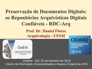 Preservação de Documentos Digitais:
os Repositórios Arquivísticos Digitais
Confiáveis - RDC-Arq
Prof. Dr. Daniel Flores
Arquivologia - UFSM
Goiânia - GO, 24 de fevereiro de 2016
Centro de Informação, Documentação e Arquivo (Cidarq) da UFG
 