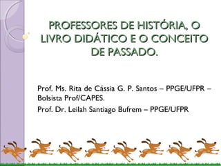 PPRROOFFEESSSSOORREESS DDEE HHIISSTTÓÓRRIIAA,, OO 
LLIIVVRROO DDIIDDÁÁTTIICCOO EE OO CCOONNCCEEIITTOO 
DDEE PPAASSSSAADDOO.. 
Prof. Ms. Rita de Cássia G. P. Santos – PPGE/UFPR – 
Bolsista Prof/CAPES. 
Prof. Dr. Leilah Santiago Bufrem – PPGE/UFPR 
 