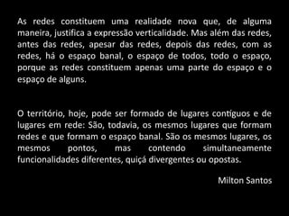 As redes constituem uma realidade nova que, de alguma
maneira, justifica a expressão verticalidade. Mas além das redes,
antes das redes, apesar das redes, depois das redes, com as
redes, há o espaço banal, o espaço de todos, todo o espaço,
porque as redes constituem apenas uma parte do espaço e o
O território, hoje, pode ser formado de lugares contíguos e de
lugares em rede: São, todavia, os mesmos lugares que formam
redes e que formam o espaço banal. São os mesmos lugares, os
mesmos pontos, mas contendo simultaneamente
funcionalidades diferentes, quiçá divergentes ou opostas.
Milton Santos
espaço de alguns.
 