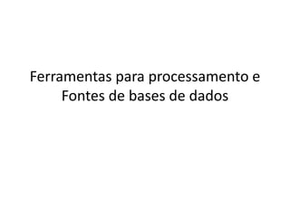 Ferramentas para processamento e
Fontes de bases de dados
 