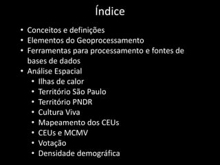 Índice
• Conceitos e definições
• Elementos do Geoprocessamento
• Ferramentas para processamento e fontes de
bases de dados
• Análise Espacial
• Ilhas de calor
• Território São Paulo
• Território PNDR
• Cultura Viva
• Mapeamento dos CEUs
• CEUs e MCMV
• Votação
• Densidade demográfica
 