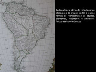 Cartografia é a atividade voltada para a
elaboração de mapas, cartas e outras
formas de representação de objetos,
elementos, fenômenos e ambientes
físicos e socioeconômicos
 