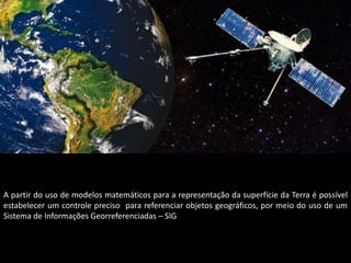 A partir do uso de modelos matemáticos para a representação da superfície da Terra é possível
estabelecer um controle preciso para referenciar objetos geográficos, por meio do uso de um
Sistema de Informações Georreferenciadas – SIG
 