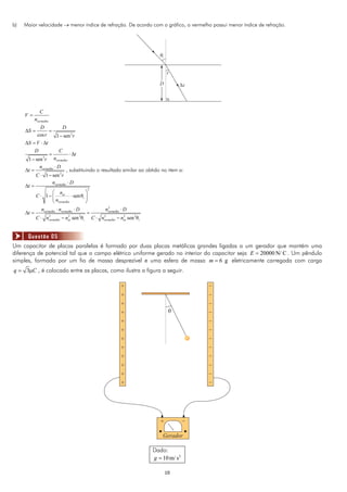 1010
b) Maior velocidade  menor índice de refração. De acordo com o gráfico, o vermelho possui menor índice de refração.
2cos 1 sen
vermelho
C
V
n
D D
S
r r

  

2
1 sen vermelho
S V t
D C
t
nr
   
  

2
1 sen
vermelhon D
t
C r

 
 
, substituindo o resultado similar ao obtido no item a:
2
1 senθ
vermelho
ar
i
vermelho
n D
t
n
C
n

 
 
   
 
2
2 2 2 2 2 2
sen θ sen θ
vermelho vermelho vermelho
vermelho ar i vermelho ar i
n n D n D
t
C n n C n n
  
  
   
Um capacitor de placas paralelas é formado por duas placas metálicas grandes ligadas a um gerador que mantém uma
diferença de potencial tal que o campo elétrico uniforme gerado no interior do capacitor seja 20000 N/ CE  . Um pêndulo
simples, formado por um fio de massa desprezível e uma esfera de massa 6 gm  eletricamente carregada com carga
3q C , é colocado entre as placas, como ilustra a figura a seguir.
Dado:
2
10m/ sg 
Questão 05
 