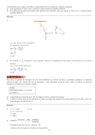 1111
Considerando que a carga q não altera o campo elétrico entre as placas do capacitor, responda:
a) para qual ângulo  entre o fio e a vertical o sistema estará em equilíbrio estático?
b) Se a diferença de potencial fornecida pelo gerador fosse triplicada, para que ângulo  entre o fio e a vertical haveria
equilíbrio estático?
Resolução:
a)
6 4 2
3 10 2 10 2 3 10 NeletF qE  
      
3 2
6 10 10 6 10 NP mg  
     
2
2
2 3 10
tg
6 10
eletF
P



  

3
tg
3
 
30  
b) Pelo teorema:
V
E
d
 , triplicando a d.d.p do gerador, triplicaria a intensidade do campo elétrico. A força elétrica ( )q E também
triplicaria.
2 2
3 2 3 10 N 6 3 10 NeletF  
    
2
2
6 3 10
tg 3
6 10
eletF
P



   

60  
Para fazer um projeto da barragem de uma usina hidrelétrica de 19,8 m de altura, o projetista considerou um pequeno
volume de água V caindo do topo da barragem a uma velocidade inicial de 2 m/ s sobre as turbinas na base da
barragem. Considerando o exposto, calcule:
Dados:
Densidade da água: 3
1 g/ cm 
2
10m/ sg 
a) a velocidade do volume de água V ao chegar à turbina na base da barragem;
b) a potência útil da usina, se sua eficiência em todo o processo de produção de energia elétrica for de 30% , para uma
vazão de água de 6 3
120 10 cm / s
Resolução:
a)  2 2
0 2V V a S a g   
2 2
2 2 10 19,8V    
2
400V 
20m/ sV 
b)  
 
6 3 3
120 10 cm 120m Volume( )
Vazão
Tempo
V
Z
s s t

  

densidade da água   3 3 3
1g/ cm 10 kg/ m
m
d
V
  
A energia cinética da água será convertida em energia elétrica
Questão 06
 