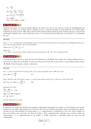 1212
2
2
F
CIN
mv
E 
2 2
2 2
CIN F FE mv d V v
Pot
t t t
 
  
   
2 3 2
10 120 20
2 2
Fd Z v
Pot
   
 
24MWPot 
30% 24MW 7,2MWútilPot   
Deseja-se transportar 12 bolas de boliche esféricas de mesmo raio R em uma caixa em forma de paralelepípedo reto
retângulo, de modo que as bolas fiquem tangentes entre si, e aquelas situadas na extremidade de uma mesma fileira
tangenciem as faces da caixa. Além disso, nenhuma bola tangencia faces opostas da caixa. Lembre-se de que a caixa terá de
ser tampada. Sabendo que o volume das bolas ocupa / 6 do volume da caixa, determine, em função de R , as dimensões
da caixa.
Resolução:
Sejam a , b e c as dimensões do paralelepípedo citado. Se nenhuma das bolas deve tocar faces opostas do paralelepípedo então há um
mínimo de duas bolas ( 4R ) em cada uma das dimensões.
Sabemos que 34
12
3 6
R a b c

      
Segue que:
3
96a b c R   e a única solução válida é aquela em que as dimensões são 4R , 4R e 6R em qualquer ordem.
Uma loja vende Q caixas de um certo tipo de buchas plásticas por $ 480,00R . Para acabar com o estoque dessas buchas, a
loja anuncia um desconto de $ 8,00R no preço de cada caixa, de modo que o preço de 2Q  caixas dessas buchas ainda é
$ 480,00R . Diante do exposto, calcule o valor de Q .
Resolução:
Seja p o preço inicial de cada uma das Q caixas. Como o valor total dessas caixas é 480 reais, temos:
 
480
480Q p p I
Q
   
Após o desconto, cada caixa passou a custar 8p  reais e seria possível comprar 2Q  caixas com o mesmo valor total:
     
480
2 8 480 8
2
Q p p II
Q
      

Igualando  I e  II :
 
480 480
8 8
2Q Q
  

   60 2 60 2Q Q Q Q    
2
2 120 0Q Q  
De onde obtemos 10Q  caixas.
A equipe de um ciclista está testando duas possíveis configurações de posição da corrente na coroa dianteira e da catraca
traseira de sua bicicleta. Após percorrer um trecho de 1 km com uma bicicleta que possuía pneus com diâmetro de 66 cm ,
constatou-se que cada pedalada nas configurações 1 e 2 , respectivamente, correspondiam a 0 8, e 0 6, voltas completas do
pneu da bicicleta e era imprimida uma força de 0,4 N e 0,5N , respectivamente. Sabendo que a potência média nas
configurações 1 e 2 , respectivamente, foi de 1620W e 1216W , determine a velocidade média em cada uma das
configurações.
Dado: π 3 .
Questão 07
Questão 08
Questão 09
 