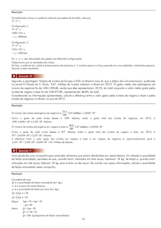 1313
Resolução:
Considerando a força e a potência relativos aos pedais da bicicleta, vale que:
P F v 
Configuração 1 :
1
1
1
1620 0 4
4050m/s
P F v
, v
v
 
 
 
Configuração 2 :
2
2
2
1216 0 5
2432m/s
P F v
, v
v
 
 
 
Em 1v e 2v são velocidades dos pedais nas diferentes configurações.
Observamos que os resultados são irreais.
De fato, a potência do ciclista é extremamente alta (próxima a 2 cavalos-vapor) e a força exercida em uma pedalada, irrealmente pequena,
levando a estes resultados.
Segundo a reportagem ''Gastos de turistas da Europa e EUA no Brasil é mais do que o dobro dos sul-americanos", publicada
no jornal O Estado de S. Paulo, 5,67 milhões de turistas visitaram o Brasil em 2012. O gasto médio dos estrangeiros do
turismo de negócios foi de $ 1.599,00US , sendo que eles representaram 25,3% do total, enquanto o valor médio gasto pelos
turistas de viagens a lazer foi de $ 877,00US , representando 46,8% do total.
Considerando as informações apresentadas, calcule a diferença entre o valor gasto pelos turistas de viagens a lazer e pelos
turistas de negócios no Brasil, no ano de 2012.
Resolução:
O número de turistas estrangeiros de negócios é 625,3
5,67 milhões 1,43451 10
100
   .
Como o gasto de cada turista desses é 1599 dólares, então o gasto total dos turistas de negócios, em 2012, é
6 9
1599 1,43451 10 2,293 10    dólares.
O número de turistas estrangeiros em viagens a lazer é 646,8
5,67 milhões 2,65356 10
100
   .
Como o gasto de cada turista desses é 877 dólares, então o gasto total dos turistas de viagens a lazer, em 2012, é
6 9
877 2,65356 10 2,327 10    dólares.
A diferença entre o valor gasto dos turistas em viagens a lazer e em viagens de negócios é, aproximadamente igual a
9 9 9
2,327 10 2,293 10 0,034 10 34      milhões de dólares.
Uma escola fez uma campanha para arrecadar alimentos que seriam distribuídos em cestas básicas. Em relação à quantidade
de feijão arrecadado, percebeu-se que, quando eram colocados em dois sacos, sobravam 76 kg de feijão e, quando eram
colocados em três sacos, faltavam 18 kg para encher os três sacos. De acordo com essas informações, calcule a quantidade
de feijão arrecadada nessa campanha.
Resolução:
Considerando que:
Q é a quantidade de feijão arrecadada (em kg ),
n é o número de cestas básicas,
q é a quantidade de feijão por saco (em kg ),
 2 76Q q n  
 3 18Q q n  
Segue: 2 76 3 18qn qn  
94qn 
Assim, 2 76Q qn 
2 94 76Q   
264Q  (quilogramas de feijão arrecadados)
Questão 10
Questão 11
 