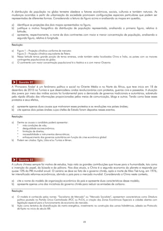 1515
A distribuição da população no globo terrestre obedece a fatores econômicos, sociais, culturais e também naturais. As
mudanças ocorridas a partir da urbanização da sociedade promovem configurações espaciais particulares que podem ser
representadas de diferentes formas. Considerando a leitura da figura acima e analisando os mapas em questão,
a) identifique as projeções dos dois mapas apresentados na figura;
b) justifique o motivo fisiográfico da distribuição de população representada, analisando a primeira figura, relativa à
latitude;
c) apresente, respectivamente, o nome de dois continentes com maior e menor concentração de população, analisando a
segunda figura, relativa à longitude.
Resolução:
a) Figura 1 – Projeção cilíndrica conforme de mercator.
Figura 2 – Projeção cilíndrica equivalente de Peters.
b) Nessa latitude temos grande porção de terras emersas, onde também estão localizados China e Índia, os países com os maiores
contingentes populacionais do globo.
c) O continente com maior concentração populacional é o Asiático e o com menor Oceania.
A "Primavera Árabe" é um fenômeno político e social no Oriente Médio e no Norte da África, que teve início em 18 de
dezembro de 2010 na Tunísia e que desencadeou ondas revolucionárias com protestos, guerras civis e passeatas. A atuação
dos jovens por meio das mídias sociais foi fundamental para a derrocada de governos tradicionais e autoritários, sobretudo
pela rápida difusão das informações proporcionadas pelos meios de comunicação, blogs e outros. Tendo como base esses
protestos e seus efeitos,
a) apresente apenas duas causas que motivaram esses protestos e as revoluções nos países árabes;
b) cite apenas dois países árabes cujos chefes de Estado foram depostos nesses eventos.
Resolução:
a) Dentre as causas o candidato poderá apresentar:
* más condições de vida;
* desigualdade socioeconômica;
* limitação de direitos;
* inacessibilidade a instrumentos democráticos;
* enfraquecimento dos governos autoritários em função da crise econômica global.
b) Podem ser citados: Egito, Líbia e/ou Tunísia e Iêmen.
A cultura chinesa sempre foi motivo de estudos, haja vista as grandes contribuições que trouxe para a humanidade, tais como
a invenção do papel, da bússola e da pólvora. Nos dias atuais, a China é a segunda economia do planeta e responde por
quase 10% do PIB mundial anual. O cenário se deve ao fato de o governo chinês, após a morte de Mao Tsé-tung, em 1976,
ter intensificado reformas econômicas, abrindo o país para o mercado mundial. Considerando a China neste contexto,
a) cite o nome do modelo de organização econômica do país e apresente duas características desse modelo;
b) apresente apenas uma das iniciativas do governo chinês para reduzir as emissões de carbono.
Resolução:
a) O modelo é conhecido pelos nomes: “Socialismo de Mercado” ou “Mercado Socialista”, apresentam características como Ditadura
política pautada no Partido Único Centralizado (PCC ou PcCh), e criação das Zonas Econômicas Especiais e cidades abertas com
legislação especial para o funcionamento da economia de mercado.
b) Ação como tentativa da diversificação da matriz energética, investimento na construção das usinas hidrelétricas, adesão ao Protocolo
de Kyoto no início do século XXI.
Questão 02
Questão 03
 