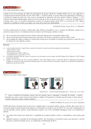 1616
Leia o texto apresentado a seguir.
Goiás já vive uma situação de alerta em decorrência de baixos índices de umidade relativa do ar, que segundo a
Organização Mundial de Saúde varia de 12% a 20%. [...] Historicamente, os piores índices são registrados em setembro,
quando as rajadas de vento são mais comuns, levantando os poluentes, tal como poeira, fumaça e fuligem. [...] O
Instituto Nacional de Meteorologia prevê uma nova onda de ar frio na semana que vem [...] com pico de resfriamento
previsto para o dia 14, quando a temperatura máxima em Goiânia deverá atingir 23ºC e a mínima de 12ºC. Neste
período, a umidade do ar dará uma trégua, por causa do aumento da nebulosidade.
O POPULAR, Goiânia. 8 ago. 2013. p. 3. (Adaptado).
O clima predominante em Goiás é influenciado pela dinâmica atmosférica, com a atuação de diferentes massas de ar,
conforme a época do ano. Considerando este enunciado e as informações contidas no texto,
a) cite o nome do clima predominante em Goiás e descreva apenas duas características desse clima;
b) cite os nomes das duas principais massas de ar que atuam em Goiás, no período ao qual se refere o texto;
c) cite as regiões de origem e explique a atuação das massas de ar envolvidas na situação que provocou a onda de ar frio
em Goiás, tal como referido no texto.
Resolução:
a) o clima predominante é o tropical típico, tropical continental ou tropical semiúmido, apresenta características:
- Verão quente e úmido
- Inverno ameno e seco
- Pluviosidade entre 1500 e 1800 mm
- amplitude térmica anual entre 4º e 7ºC;
b) no período retratado (final do inverno e prenúncio da primavera) ocorre atuação da MPA (Massa Polar Atlântica) e MTC (Massa
Tropical Continental).
c) Origem: Sul da America do Sul no oceano Atlântico, essa massa desloca para o continente devido as diferenças de pressão e
temperatura, origina em áreas anticiclonal e desloca para uma área ciclonal (no continente), causando uma redução da temperatura e
possíveis chuvas do tipo frontal.
Observe a tira e leia o texto a seguir:
Disponível em: <ahistorianaparede.blogspot.com>. Acesso em: 5 nov. 2013.
"... quem é excluído do transporte, porque não tem dinheiro para a passagem, é excluído da cidade... a gente
entende isso como crucial, como luta do direito à cidade. O transporte é um direito que dá acesso a vários outros
direitos: educação, saúde, moradia, trabalho..."
JORNAL DO BRASIL, Rio Janeiro, 26 out. 2013. (Adaptado)
O MPL (Movimento do Passe Livre) trouxe à tona o debate sobre o transporte coletivo urbano no Brasil, além de ter tido um
importante papel na disseminação de protestos e reivindicações ao longo do ano de 2013. Por meio das manifestações nas
ruas dos grandes centros urbanos, outras bandeiras surgiram, com e sem afinidades ideológicas entre si. Considerando o
exposto,
a) cite apenas dois fatores que influenciam a qualidade do transporte público urbano e metropolitano, denunciados pelo
MPL.
b) apresente apenas um exemplo de reivindicação política, não articulada a movimentos sociais, que estimulou a reunião
de jovens, conforme ilustrado na tira, no contexto das manifestações de 2013.
Questão 04
Questão 05
 