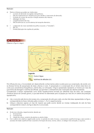1717
Resolução:
a) Dentre os fatores que podem ser citados estas:
* aumento da demanda nas regiões metropolitanas;
* falta de investimentos em infraestruturas para atender o crescimento da demanda;
* limitação do número de veículos e lotação excessiva dos mesmos;
* defasagem da frota;
* congestionamento das vias;
* falta de estímulos ao uso de sistemas de transporte alternativo.
b) * o desenrolar do maior escândalo da política nacional, o “mensalão”;
* PEC 37;
* Divisão/Aplicação dos royalties do petróleo.
Observe a figura a seguir.
3 2 1100
1
1000
900
800
700
600
500
400
Legenda
800
700
Curso d´água
Isolinhas de altitudes (m)
0 3200m
Há milhares de anos, a humanidade vem desenvolvendo conhecimentos sobre os solos para sua conservação, de acordo com
as diversas formas de apropriação de áreas urbanas e rurais. A apropriação e a conservação de um terreno deve levar em
conta suas características fisiográficas e, dentre elas, as inclinações. A figura apresentada representa um terreno por meio de
suas linhas de drenagem e isolinhas de altitude, que permitem o entendimento das inclinações dos declives existentes.
Considerando o terreno representado como sendo hipoteticamente formado por diferentes tipos de solos, sob condições
climáticas típicas do Cerrado goiano, e que esse terreno foi desmatado para ocupação por meio de um sistema de produção
agropecuária,
a) cite o nome de cada técnica de manejo e/ou conservação do solo para cada uma das três áreas representadas na figura,
correspondentes às faixas indicadas pelos números 1, 2 e 3, respectivamente;
b) indique e descreva apenas um tipo de impacto que pode ocorrer devido ao manejo inadequado do solo da faixa
correspondente à área 2, da figura descrita no enunciado.
Resolução:
a) As técnicas indicadas, respectivamente, deverão ser:
1. terraceamento
2. curvas de nível
3. rotação de cultura, consórcio de plantios ou plantio direto.
b) Com ausência da cobertura vegetal pode ocorrer, no período do verão chuvoso, o escoamento superfícial da água, esse acarreta o
processo de erosão superficial linear causando a formação de sulcos, ravinas, valas e, no estágio mais avançado, a voçoroca.
Questão 06
 